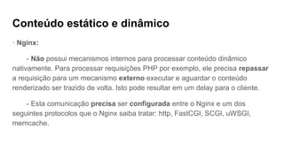 Conteúdo estático e dinâmico
· Nginx:
- Não possui mecanismos internos para processar conteúdo dinâmico
nativamente. Para processar requisições PHP por exemplo, ele precisa repassar
a requisição para um mecanismo externo executar e aguardar o conteúdo
renderizado ser trazido de volta. Isto pode resultar em um delay para o cliente.
- Esta comunicação precisa ser configurada entre o Nginx e um dos
seguintes protocolos que o Nginx saiba tratar: http, FastCGI, SCGI, uWSGI,
memcache.
 