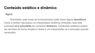 Conteúdo estático e dinâmico
· Nginx:
- Entretanto, este modo de funcionamento pode trazer alguns benefícios.
Como o worker não possui um interpretador dinâmico embutido, todo este
overhead só é percebido em conteúdo dinâmico. Conteúdos estáticos podem
ser servidos de forma simples e direta e um interpretador só é acionado quando
necessário.
 