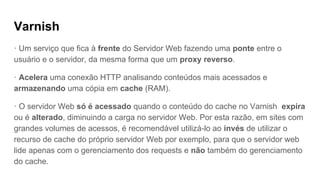 Varnish
· Um serviço que fica à frente do Servidor Web fazendo uma ponte entre o
usuário e o servidor, da mesma forma que um proxy reverso.
· Acelera uma conexão HTTP analisando conteúdos mais acessados e
armazenando uma cópia em cache (RAM).
· O servidor Web só é acessado quando o conteúdo do cache no Varnish expira
ou é alterado, diminuindo a carga no servidor Web. Por esta razão, em sites com
grandes volumes de acessos, é recomendável utilizá-lo ao invés de utilizar o
recurso de cache do próprio servidor Web por exemplo, para que o servidor web
lide apenas com o gerenciamento dos requests e não também do gerenciamento
do cache.
 