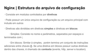 Nginx | Estrutura do arquivo de configuração
· Consiste em modulos controlados por diretivas
· Pode possuir um único arquivo de configuração ou um arquivo principal com
include em outros
· Diretivas são divididas em diretivas simples e diretivas em blocos
· Simples: Consiste no nome e parâmetros, separados por espaços e
terminados com ;
· Em blocos: Similar à simples, porém termina um conjunto de instruções
adicionais entre chaves {}. Se uma diretiva em blocos possuir outras diretivas
dentro das chaves, é chamado de contexto (events, http, server e location).
 
