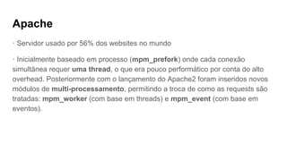 Apache
· Servidor usado por 56% dos websites no mundo
· Inicialmente baseado em processo (mpm_prefork) onde cada conexão
simultânea requer uma thread, o que era pouco performático por conta do alto
overhead. Posteriormente com o lançamento do Apache2 foram inseridos novos
módulos de multi-processamento, permitindo a troca de como as requests são
tratadas: mpm_worker (com base em threads) e mpm_event (com base em
eventos).
 