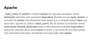 Apache
· mpm_event: É similar o módulo worker em algumas situações, mas é
otimizado para lidar com conexões keep-alive. Quando se usa mpm_worker, a
conexão irá manter uma thread por todo tempo que a conexão estiver ativa, por
outro lado, quando se utiliza o mpm_event, ele irá manter as conexões ativas
reservando threads dedicadas para o tratamento de conexões keep-alive e
passando requests ativos para outras threads, o que evita ele que fique preso
com conexões keep-alive, permitindo uma execução mais rápida.
 