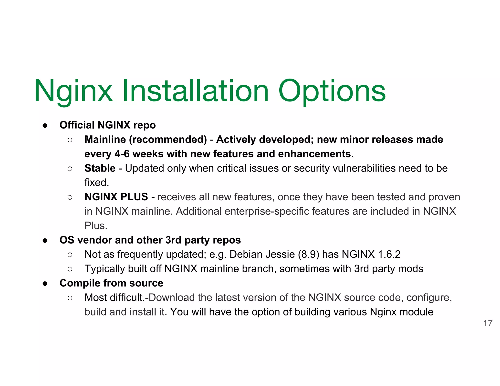 ● Official NGINX repo ○ Mainline (recommended) - Actively developed; new minor releases made every 4-6 weeks with new features and enhancements. ○ Stable - Updated only when critical issues or security vulnerabilities need to be fixed. ○ NGINX PLUS - receives all new features, once they have been tested and proven in NGINX mainline. Additional enterprise-specific features are included in NGINX Plus. ● OS vendor and other 3rd party repos ○ Not as frequently updated; e.g. Debian Jessie (8.9) has NGINX 1.6.2 ○ Typically built off NGINX mainline branch, sometimes with 3rd party mods ● Compile from source ○ Most difficult.-Download the latest version of the NGINX source code, configure, build and install it. You will have the option of building various Nginx module Nginx Installation Options 17 
