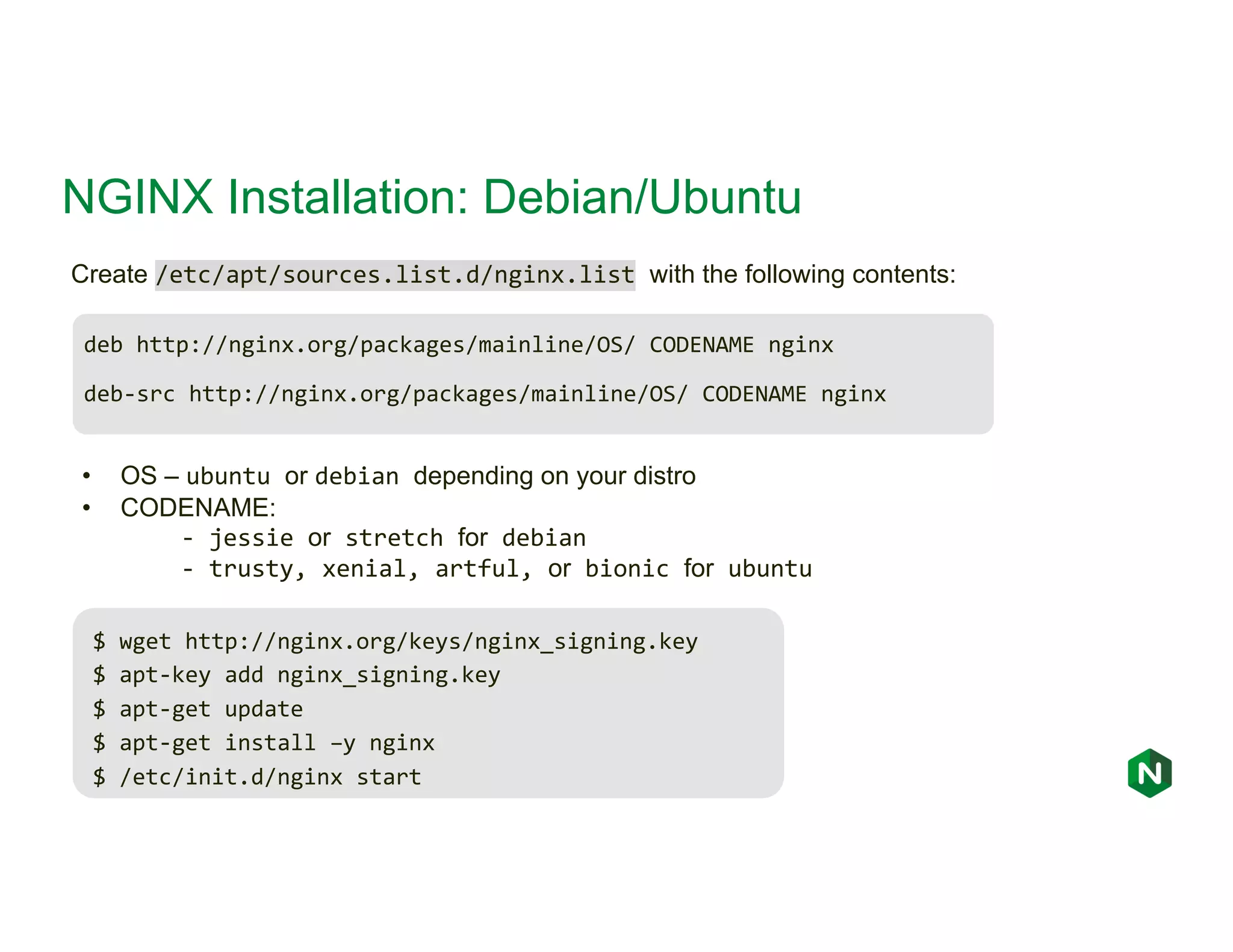 NGINX Installation: Debian/Ubuntu deb http://nginx.org/packages/mainline/OS/ CODENAME nginx deb-src http://nginx.org/packages/mainline/OS/ CODENAME nginx Create /etc/apt/sources.list.d/nginx.list with the following contents: • OS – ubuntu or debian depending on your distro • CODENAME: - jessie or stretch for debian - trusty, xenial, artful, or bionic for ubuntu $ wget http://nginx.org/keys/nginx_signing.key $ apt-key add nginx_signing.key $ apt-get update $ apt-get install –y nginx $ /etc/init.d/nginx start 