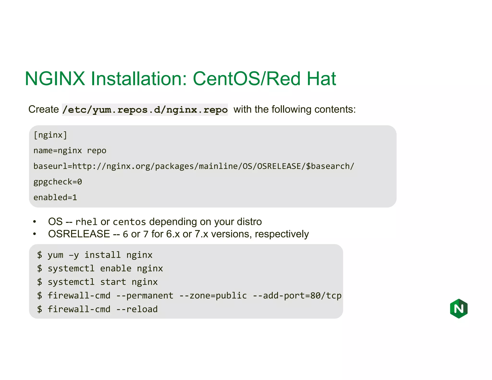 NGINX Installation: CentOS/Red Hat [nginx] name=nginx repo baseurl=http://nginx.org/packages/mainline/OS/OSRELEASE/$basearch/ gpgcheck=0 enabled=1 Create /etc/yum.repos.d/nginx.repo with the following contents: • OS -- rhel or centos depending on your distro • OSRELEASE -- 6 or 7 for 6.x or 7.x versions, respectively $ yum –y install nginx $ systemctl enable nginx $ systemctl start nginx $ firewall-cmd --permanent --zone=public --add-port=80/tcp $ firewall-cmd --reload 