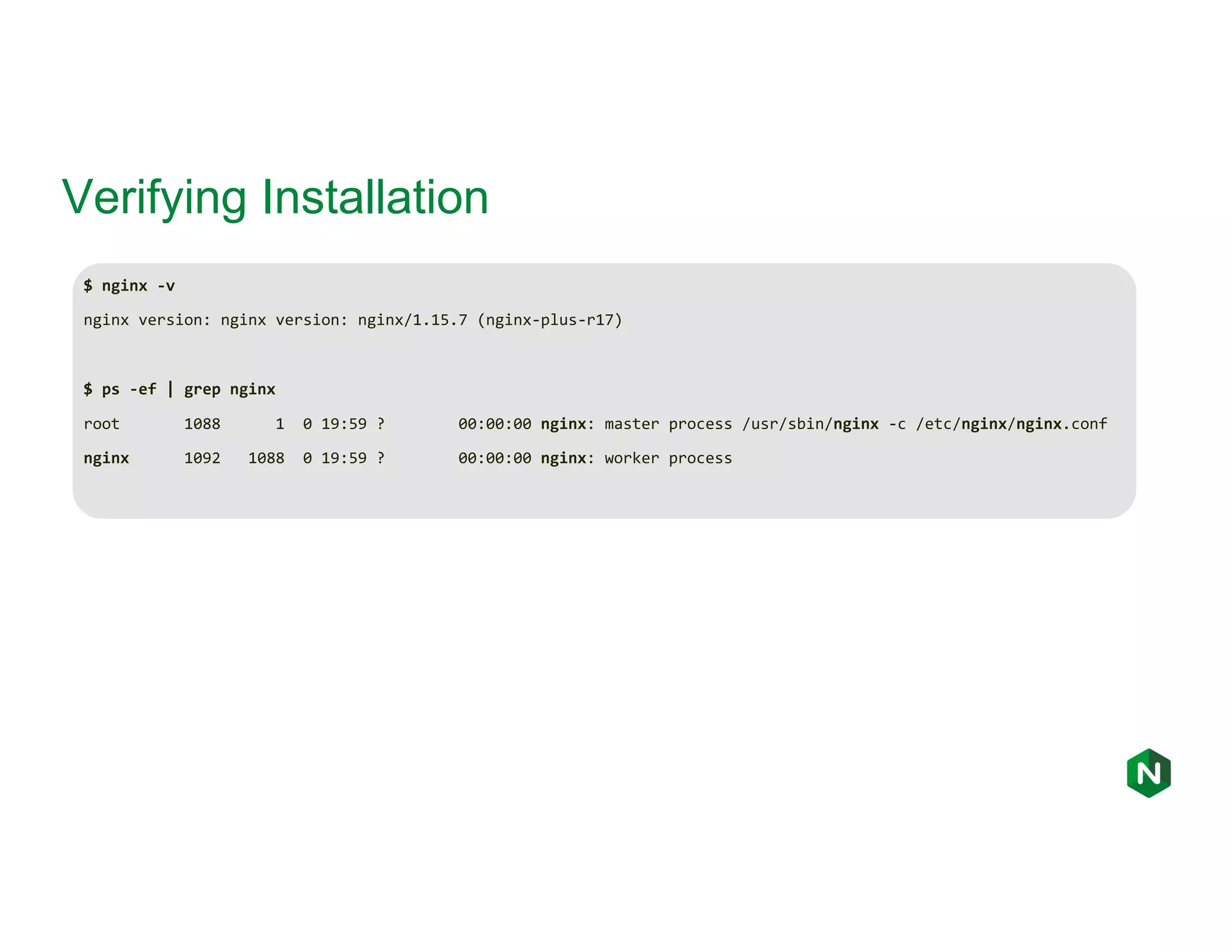 Verifying Installation $ nginx -v nginx version: nginx version: nginx/1.15.7 (nginx-plus-r17) $ ps -ef | grep nginx root 1088 1 0 19:59 ? 00:00:00 nginx: master process /usr/sbin/nginx -c /etc/nginx/nginx.conf nginx 1092 1088 0 19:59 ? 00:00:00 nginx: worker process 
