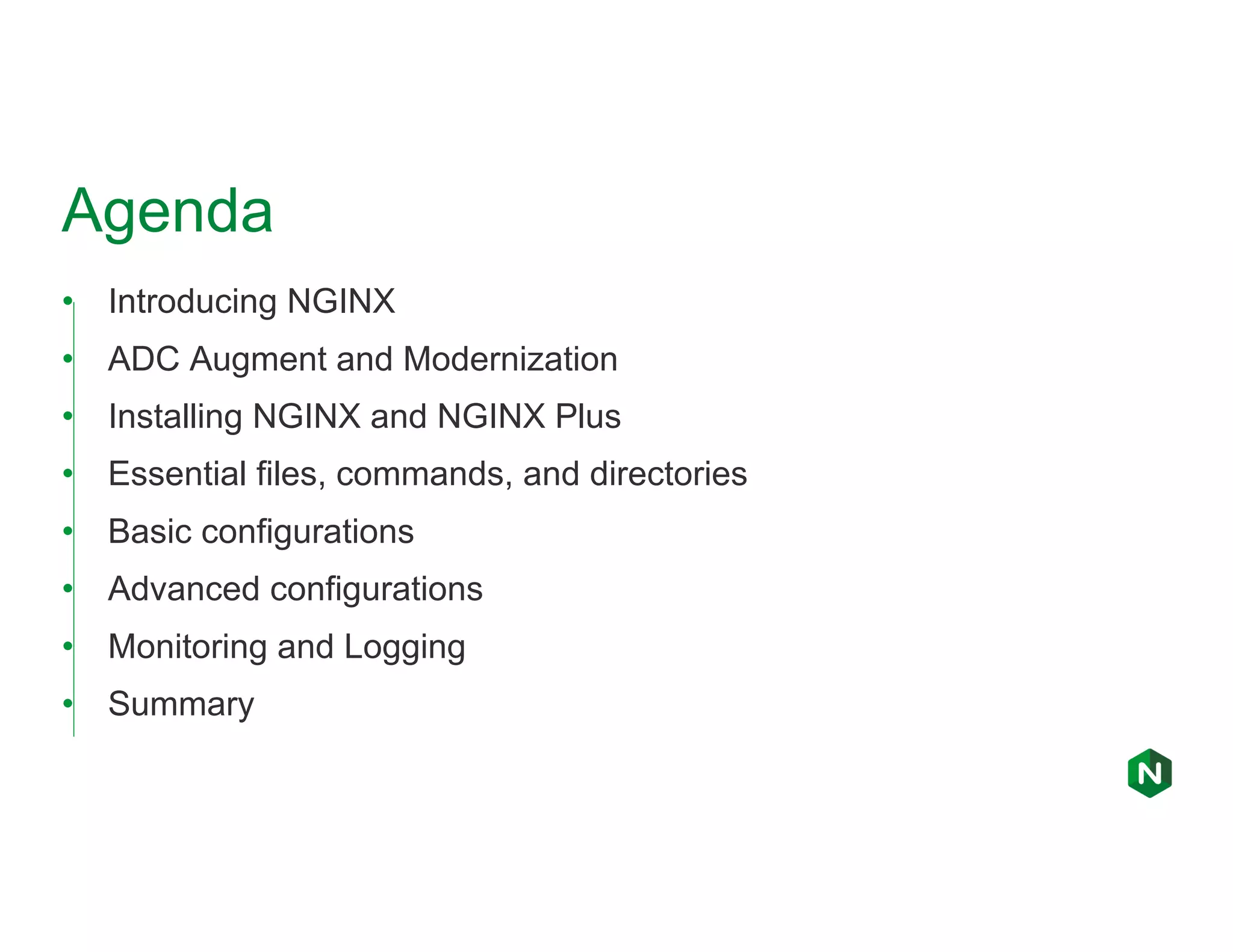 Agenda • Introducing NGINX • ADC Augment and Modernization • Installing NGINX and NGINX Plus • Essential files, commands, and directories • Basic configurations • Advanced configurations • Monitoring and Logging • Summary 