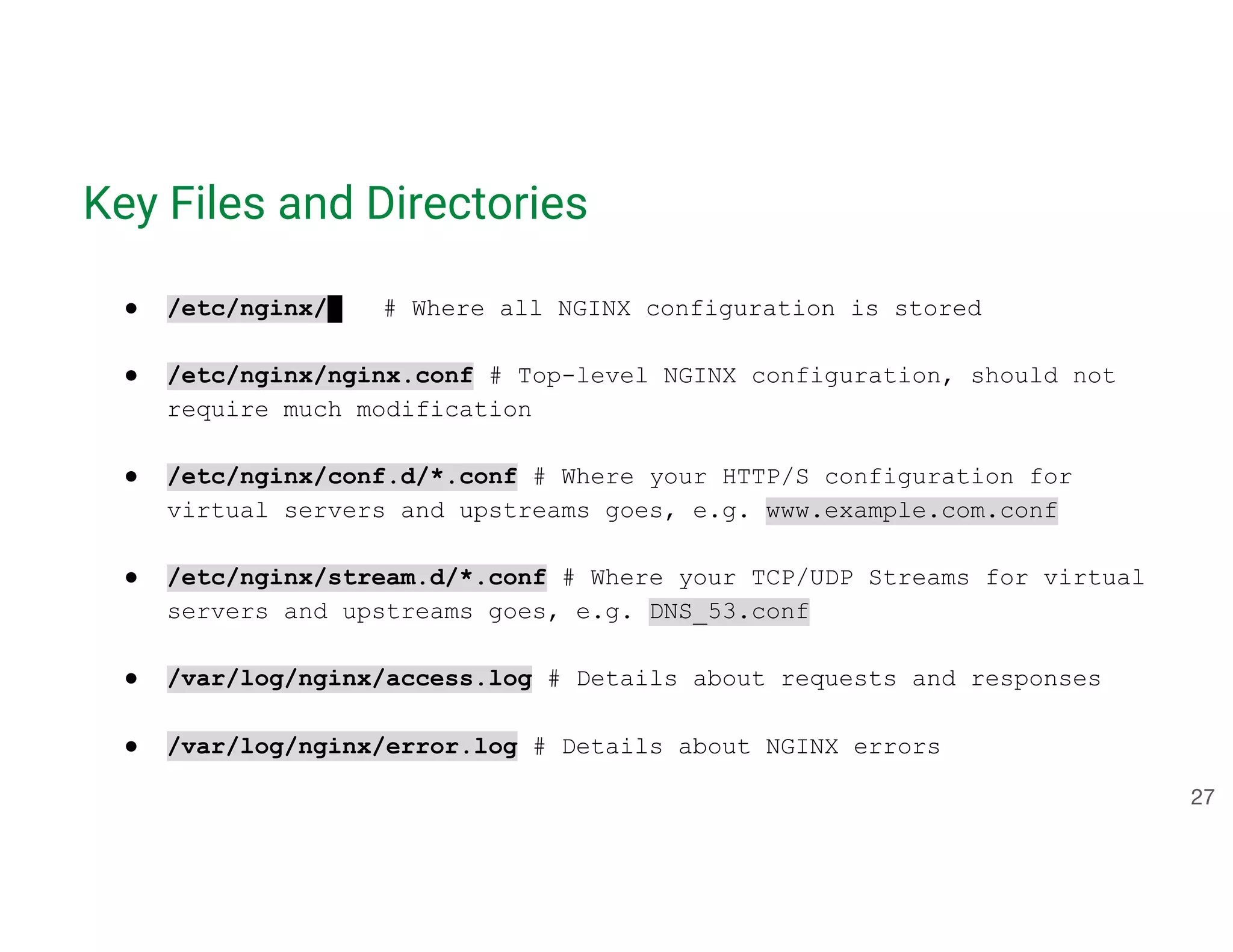 Key Files and Directories ● /etc/nginx/ # Where all NGINX configuration is stored ● /etc/nginx/nginx.conf # Top-level NGINX configuration, should not require much modification ● /etc/nginx/conf.d/*.conf # Where your HTTP/S configuration for virtual servers and upstreams goes, e.g. www.example.com.conf ● /etc/nginx/stream.d/*.conf # Where your TCP/UDP Streams for virtual servers and upstreams goes, e.g. DNS_53.conf ● /var/log/nginx/access.log # Details about requests and responses ● /var/log/nginx/error.log # Details about NGINX errors 27 