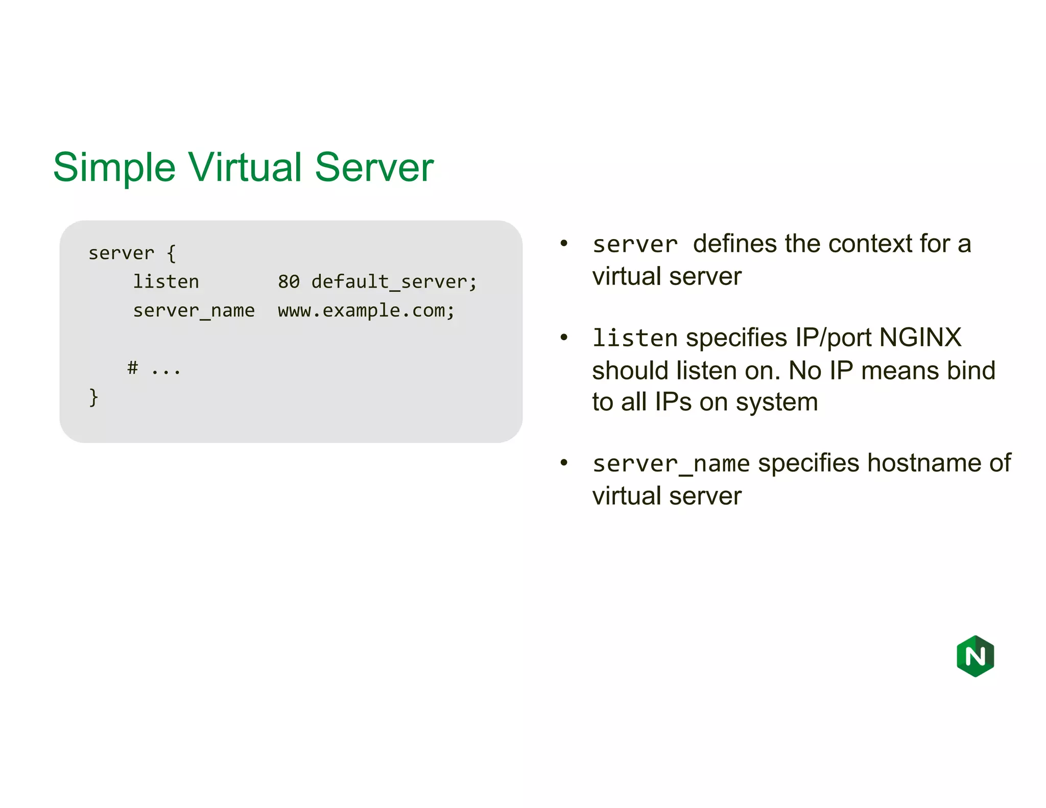 Simple Virtual Server server { listen 80 default_server; server_name www.example.com; # ... } • server defines the context for a virtual server • listen specifies IP/port NGINX should listen on. No IP means bind to all IPs on system • server_name specifies hostname of virtual server 