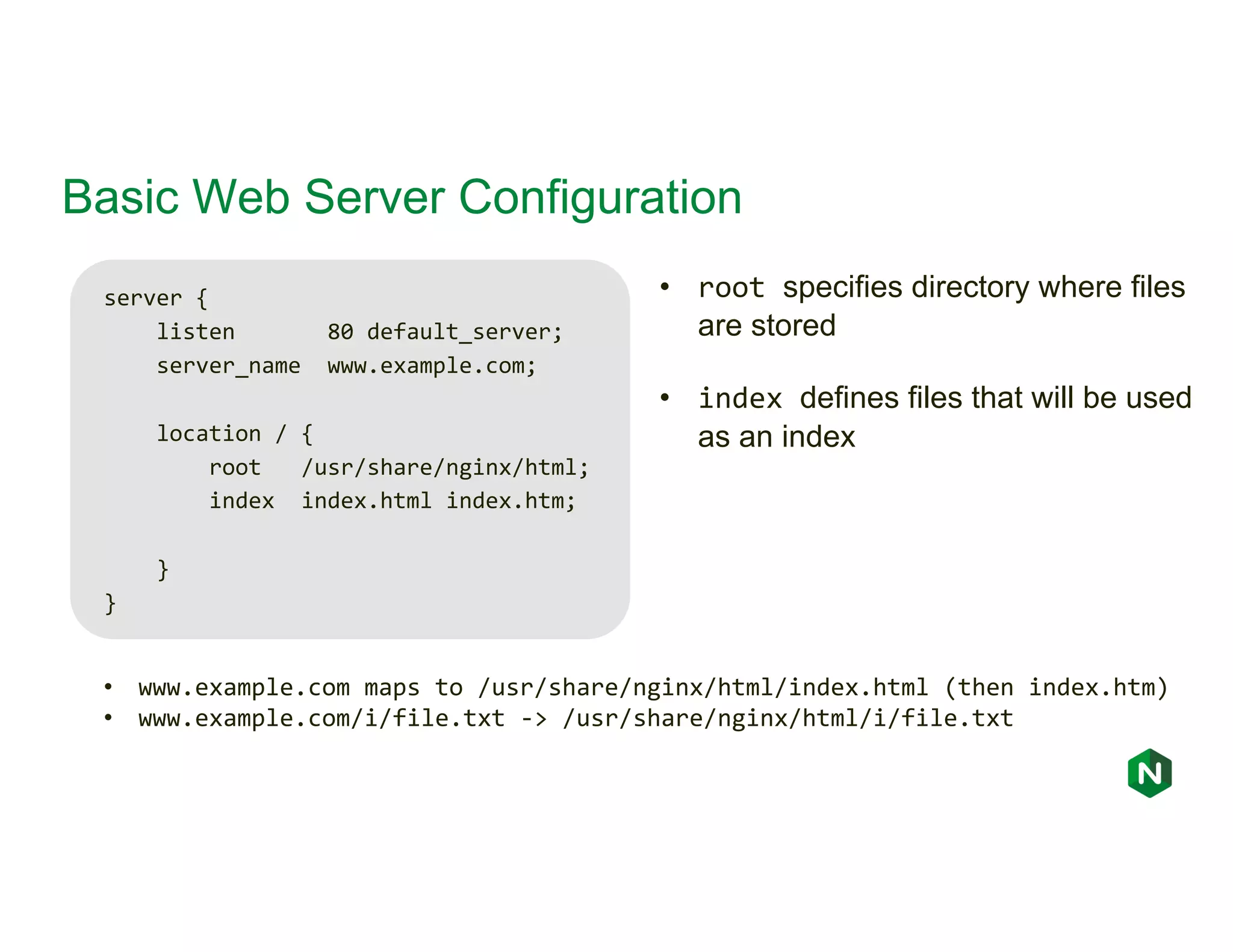 Basic Web Server Configuration server { listen 80 default_server; server_name www.example.com; location / { root /usr/share/nginx/html; index index.html index.htm; } } • www.example.com maps to /usr/share/nginx/html/index.html (then index.htm) • www.example.com/i/file.txt -> /usr/share/nginx/html/i/file.txt • root specifies directory where files are stored • index defines files that will be used as an index 