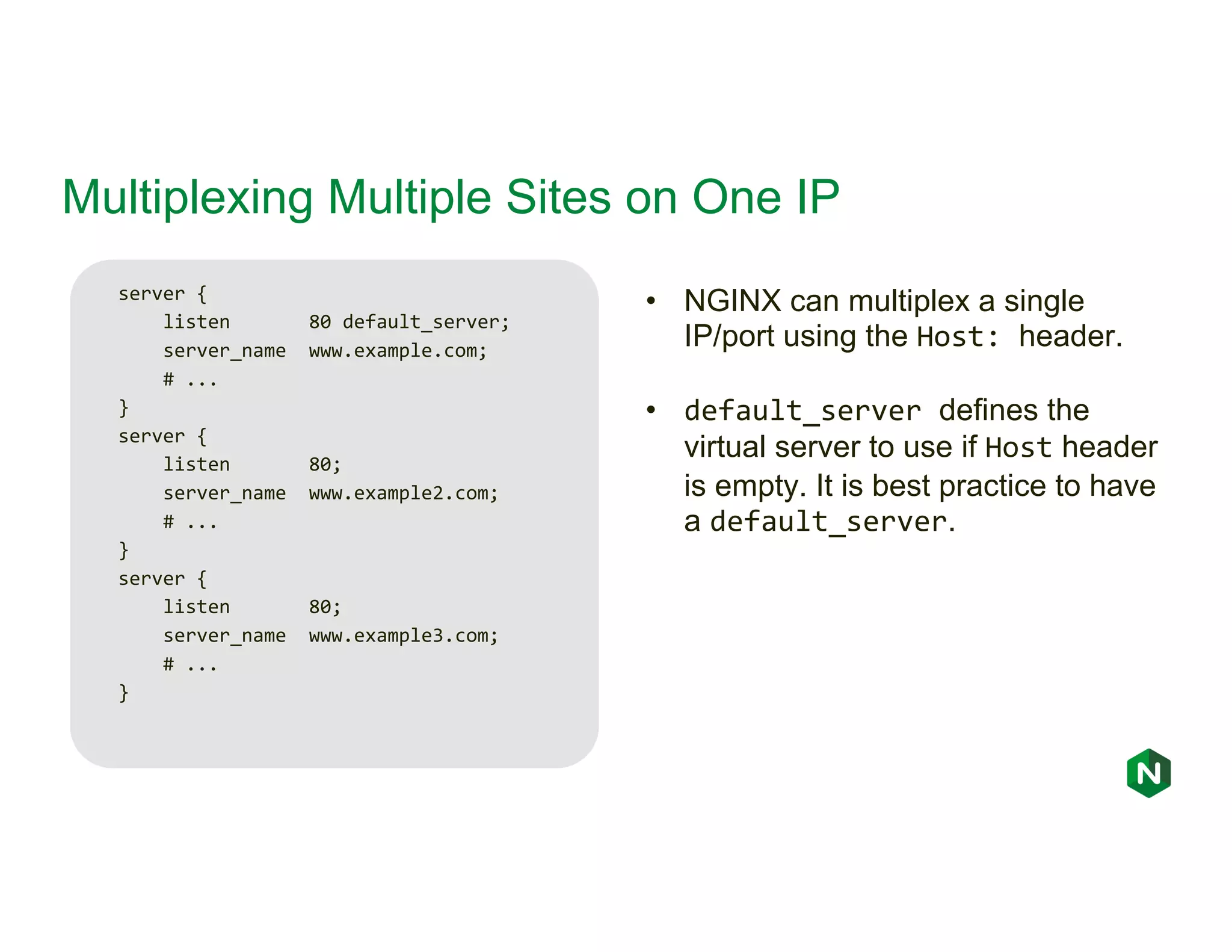 Multiplexing Multiple Sites on One IP server { listen 80 default_server; server_name www.example.com; # ... } server { listen 80; server_name www.example2.com; # ... } server { listen 80; server_name www.example3.com; # ... } • NGINX can multiplex a single IP/port using the Host: header. • default_server defines the virtual server to use if Host header is empty. It is best practice to have a default_server. 
