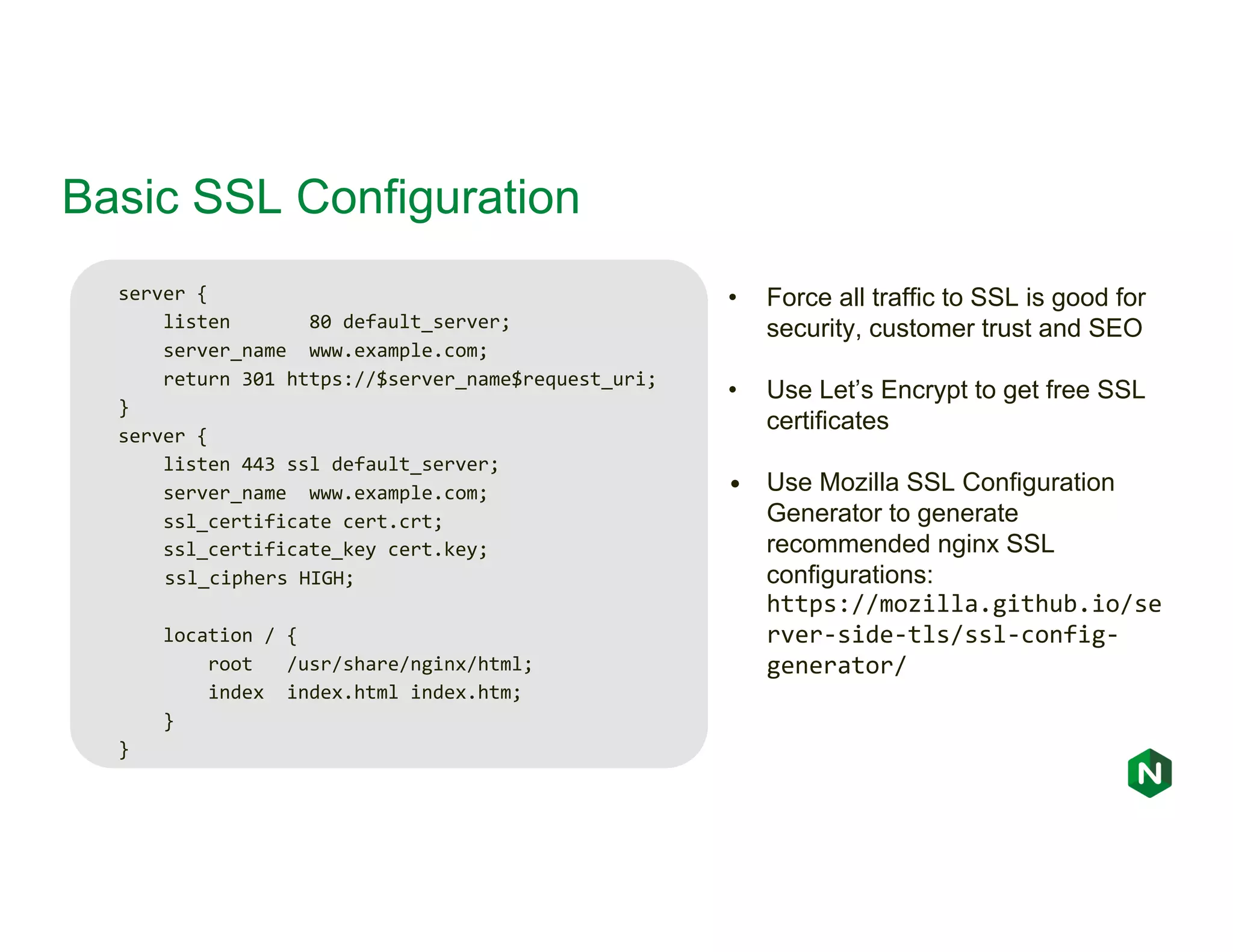 Basic SSL Configuration server { listen 80 default_server; server_name www.example.com; return 301 https://$server_name$request_uri; } server { listen 443 ssl default_server; server_name www.example.com; ssl_certificate cert.crt; ssl_certificate_key cert.key; ssl_ciphers HIGH; location / { root /usr/share/nginx/html; index index.html index.htm; } } • Force all traffic to SSL is good for security, customer trust and SEO • Use Let’s Encrypt to get free SSL certificates • Use Mozilla SSL Configuration Generator to generate recommended nginx SSL configurations: https://mozilla.github.io/se rver-side-tls/ssl-config- generator/ 