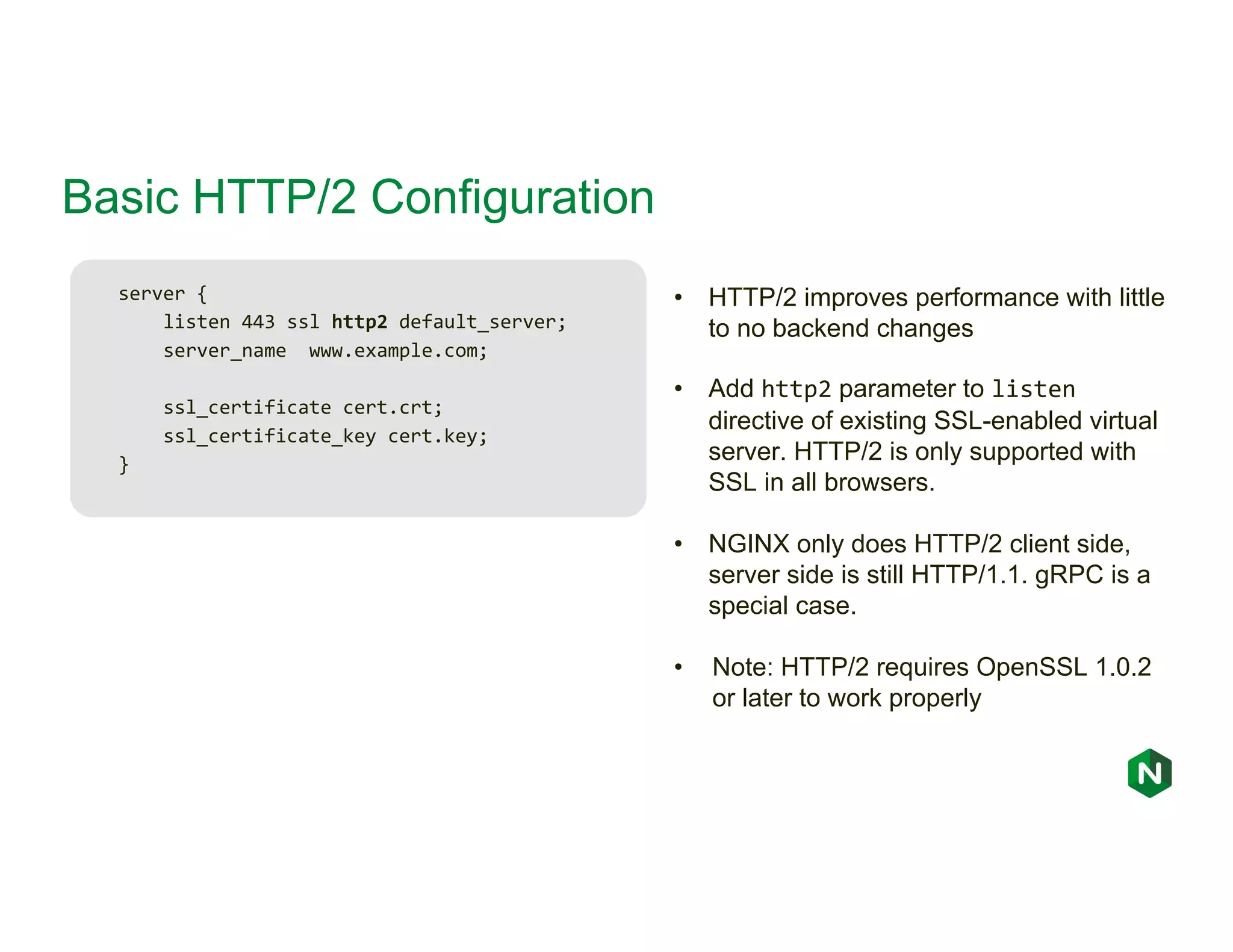 Basic HTTP/2 Configuration server { listen 443 ssl http2 default_server; server_name www.example.com; ssl_certificate cert.crt; ssl_certificate_key cert.key; } • HTTP/2 improves performance with little to no backend changes • Add http2 parameter to listen directive of existing SSL-enabled virtual server. HTTP/2 is only supported with SSL in all browsers. • NGINX only does HTTP/2 client side, server side is still HTTP/1.1. gRPC is a special case. • Note: HTTP/2 requires OpenSSL 1.0.2 or later to work properly 