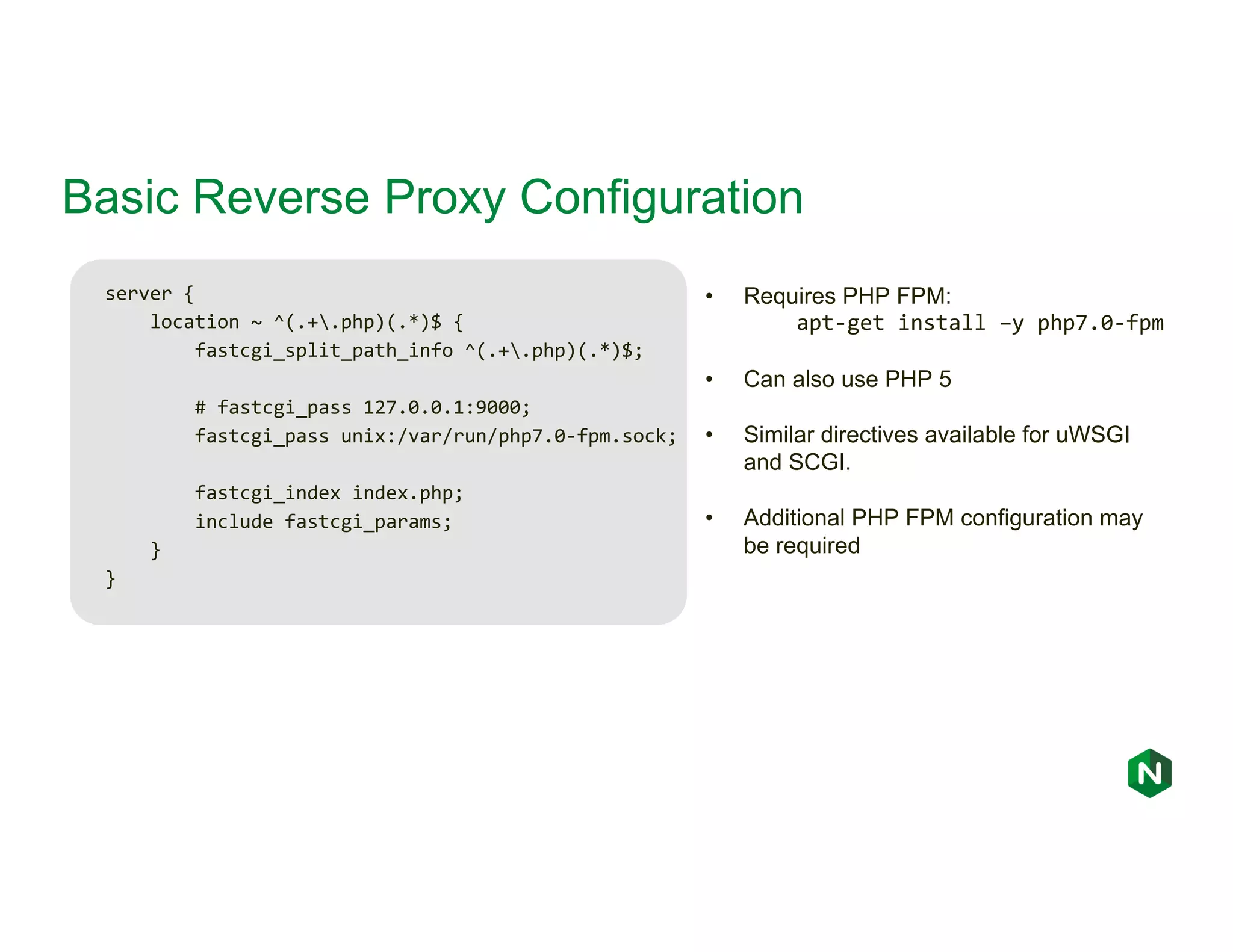 Basic Reverse Proxy Configuration server { location ~ ^(.+.php)(.*)$ { fastcgi_split_path_info ^(.+.php)(.*)$; # fastcgi_pass 127.0.0.1:9000; fastcgi_pass unix:/var/run/php7.0-fpm.sock; fastcgi_index index.php; include fastcgi_params; } } • Requires PHP FPM: apt-get install –y php7.0-fpm • Can also use PHP 5 • Similar directives available for uWSGI and SCGI. • Additional PHP FPM configuration may be required 