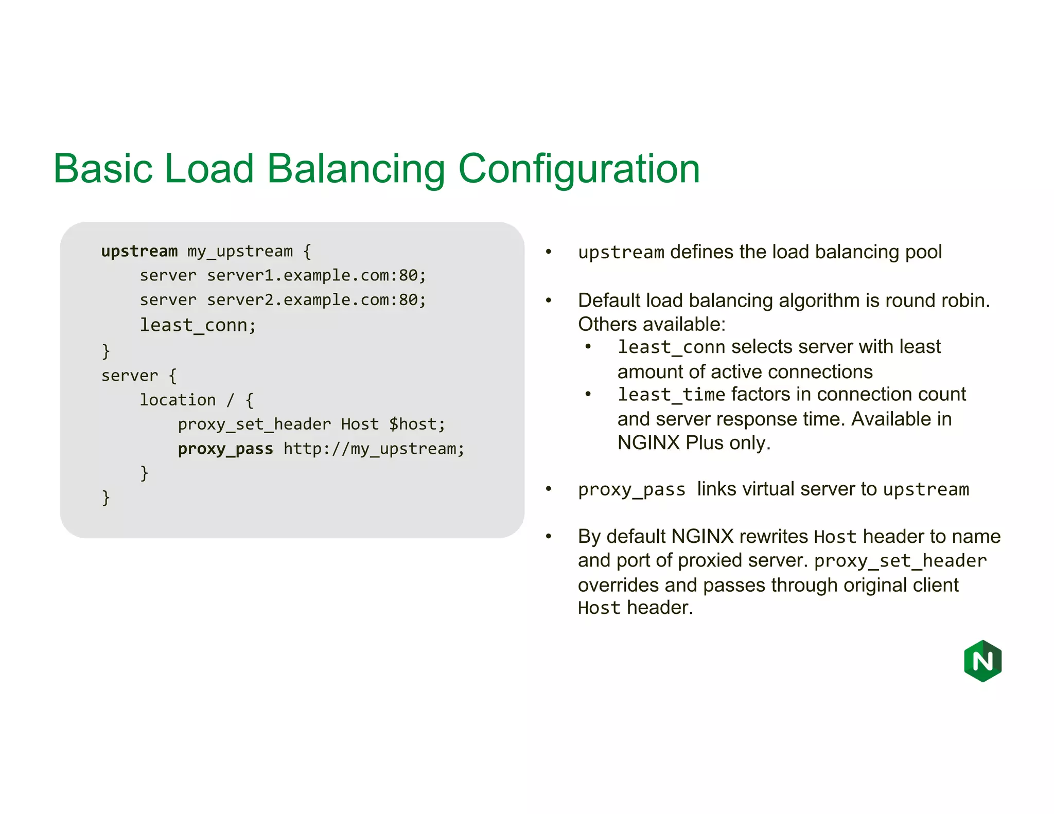 Basic Load Balancing Configuration upstream my_upstream { server server1.example.com:80; server server2.example.com:80; least_conn; } server { location / { proxy_set_header Host $host; proxy_pass http://my_upstream; } } • upstream defines the load balancing pool • Default load balancing algorithm is round robin. Others available: • least_conn selects server with least amount of active connections • least_time factors in connection count and server response time. Available in NGINX Plus only. • proxy_pass links virtual server to upstream • By default NGINX rewrites Host header to name and port of proxied server. proxy_set_header overrides and passes through original client Host header. 