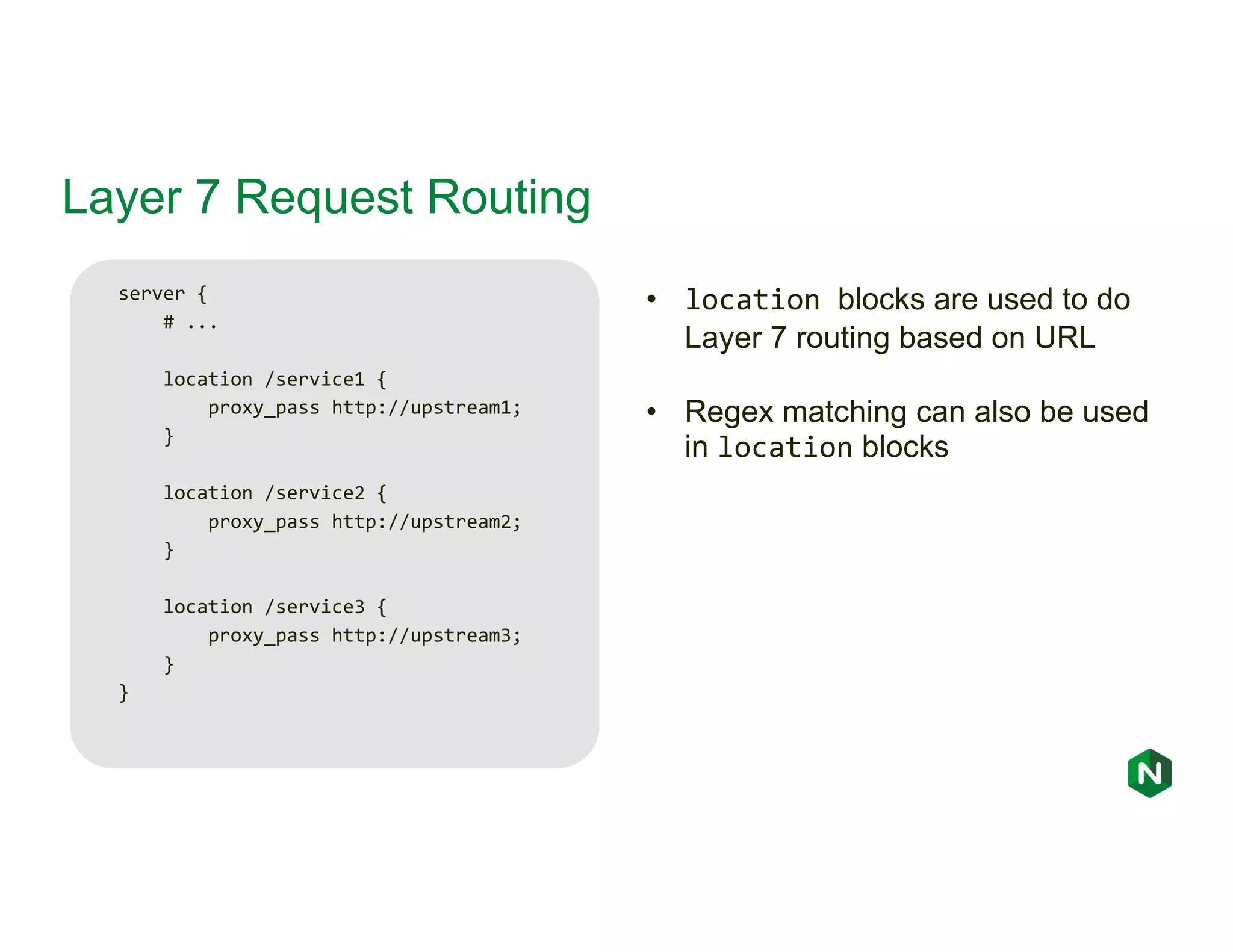 Layer 7 Request Routing server { # ... location /service1 { proxy_pass http://upstream1; } location /service2 { proxy_pass http://upstream2; } location /service3 { proxy_pass http://upstream3; } } • location blocks are used to do Layer 7 routing based on URL • Regex matching can also be used in location blocks 