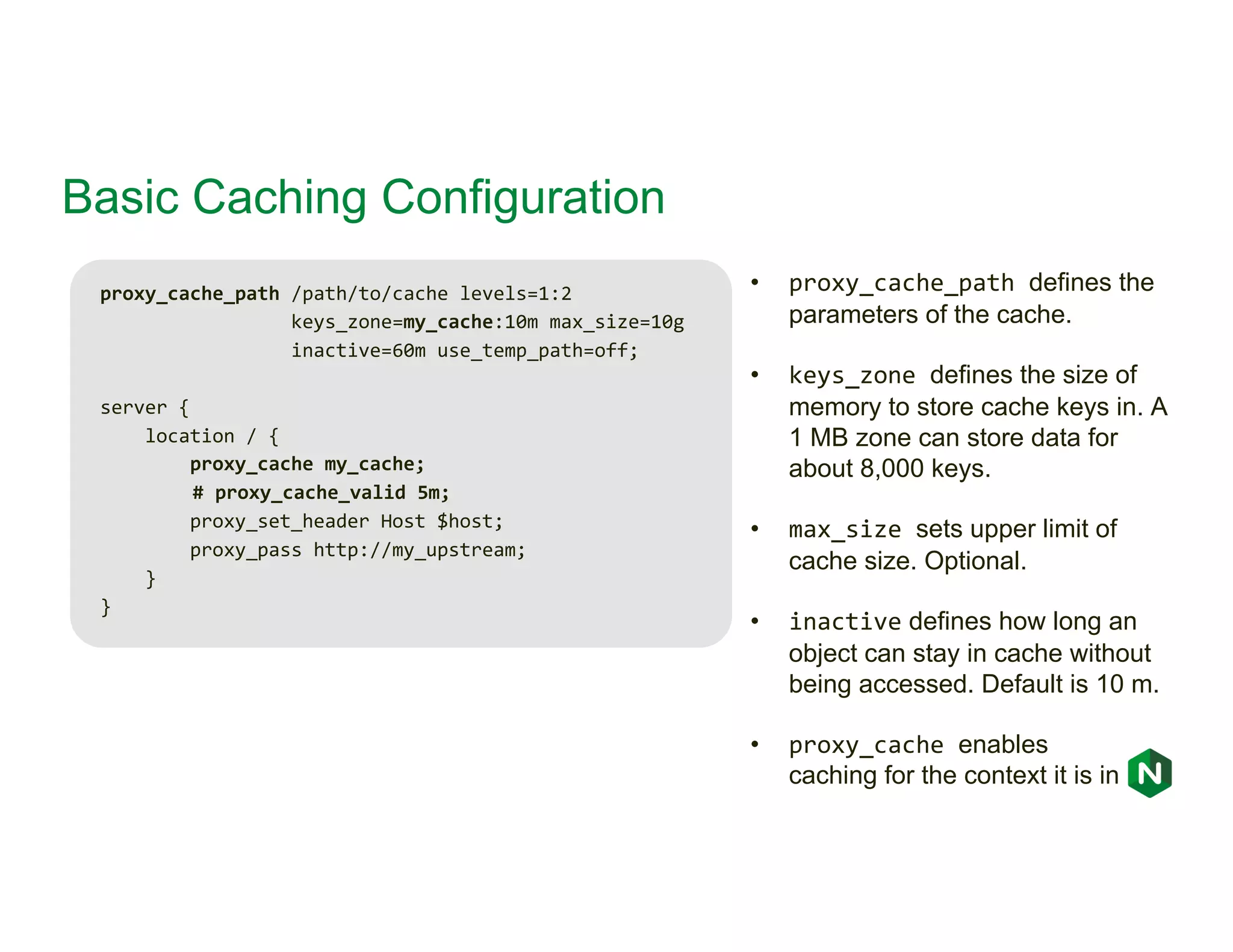 Basic Caching Configuration proxy_cache_path /path/to/cache levels=1:2 keys_zone=my_cache:10m max_size=10g inactive=60m use_temp_path=off; server { location / { proxy_cache my_cache; # proxy_cache_valid 5m; proxy_set_header Host $host; proxy_pass http://my_upstream; } } • proxy_cache_path defines the parameters of the cache. • keys_zone defines the size of memory to store cache keys in. A 1 MB zone can store data for about 8,000 keys. • max_size sets upper limit of cache size. Optional. • inactive defines how long an object can stay in cache without being accessed. Default is 10 m. • proxy_cache enables caching for the context it is in 