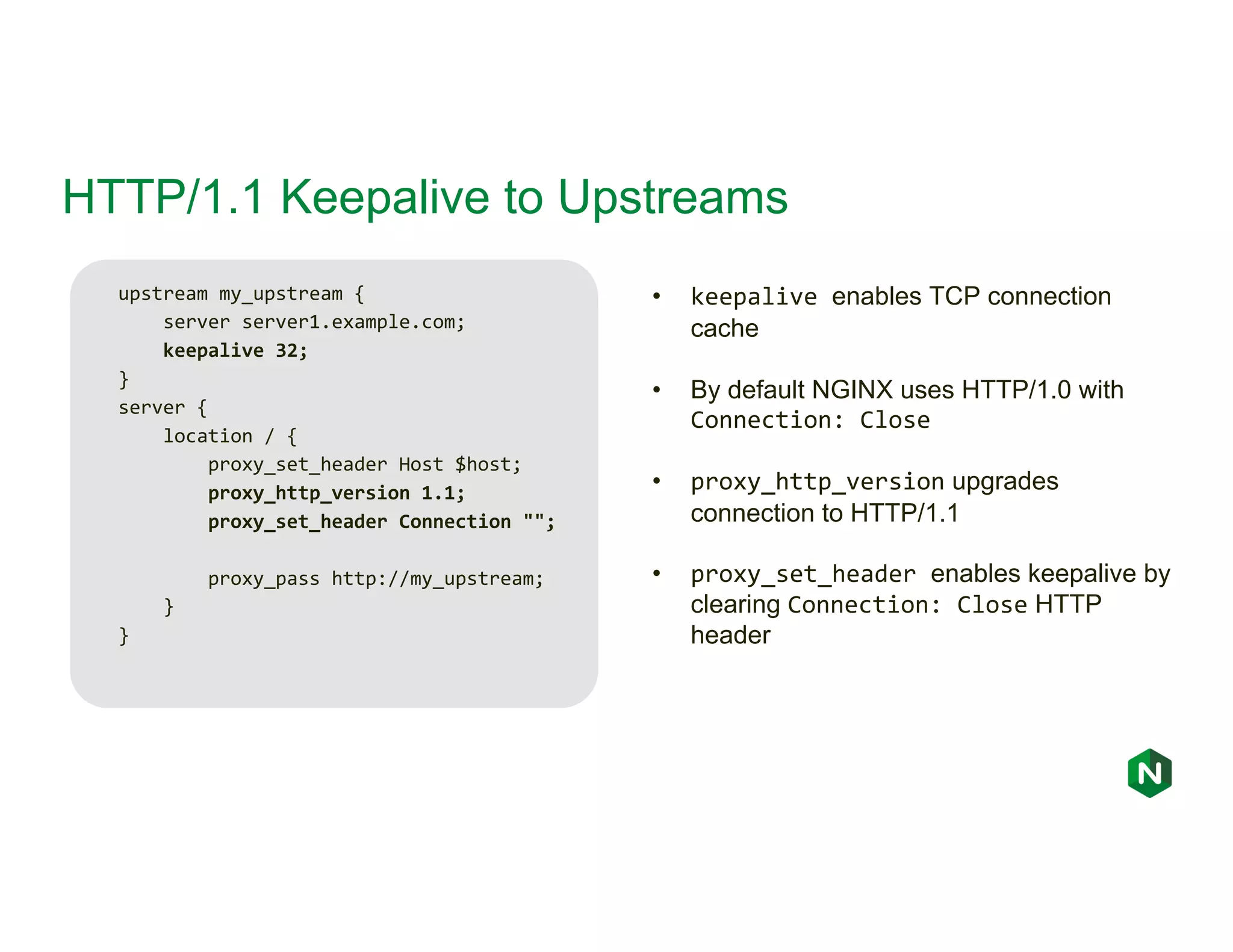 HTTP/1.1 Keepalive to Upstreams upstream my_upstream { server server1.example.com; keepalive 32; } server { location / { proxy_set_header Host $host; proxy_http_version 1.1; proxy_set_header Connection ""; proxy_pass http://my_upstream; } } • keepalive enables TCP connection cache • By default NGINX uses HTTP/1.0 with Connection: Close • proxy_http_version upgrades connection to HTTP/1.1 • proxy_set_header enables keepalive by clearing Connection: Close HTTP header 