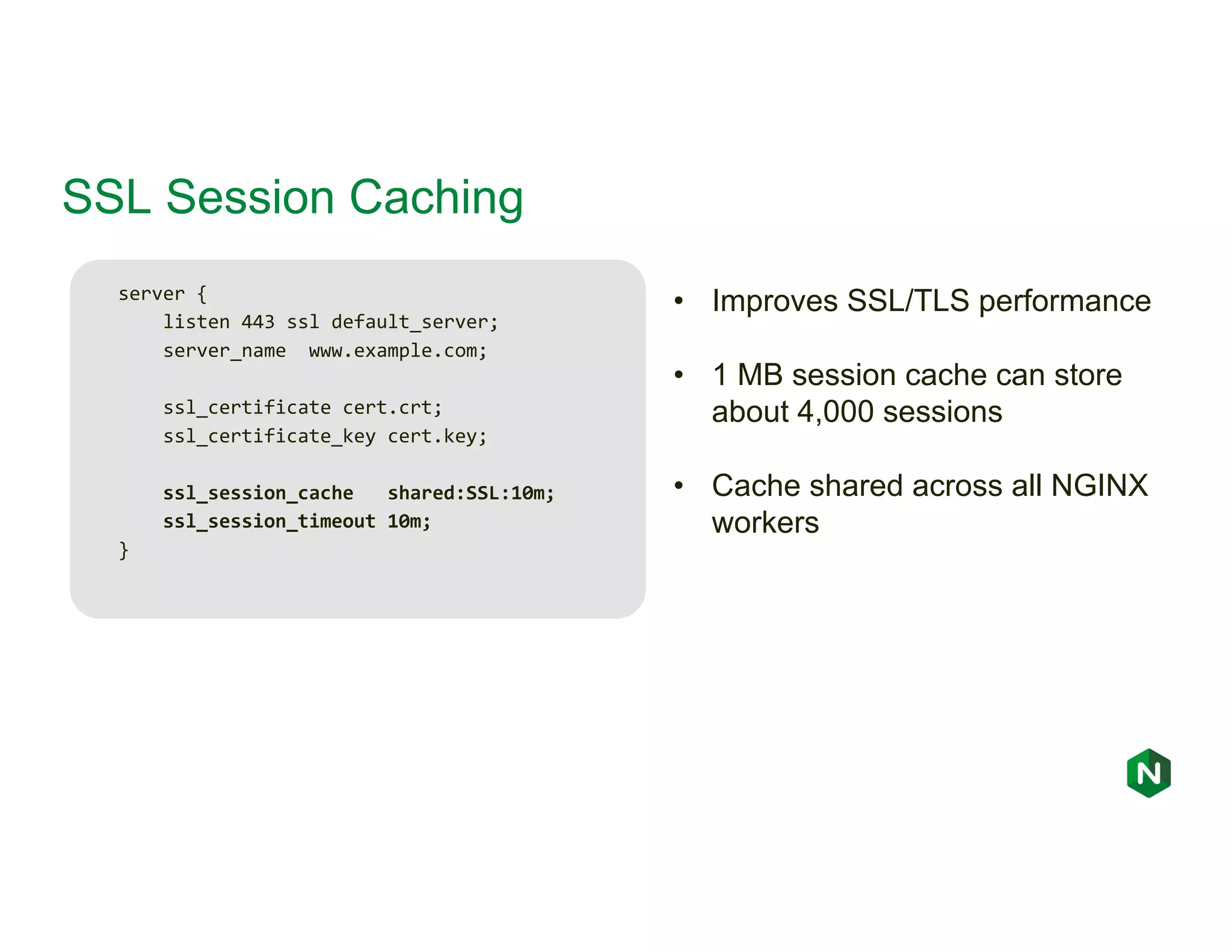 SSL Session Caching server { listen 443 ssl default_server; server_name www.example.com; ssl_certificate cert.crt; ssl_certificate_key cert.key; ssl_session_cache shared:SSL:10m; ssl_session_timeout 10m; } • Improves SSL/TLS performance • 1 MB session cache can store about 4,000 sessions • Cache shared across all NGINX workers 
