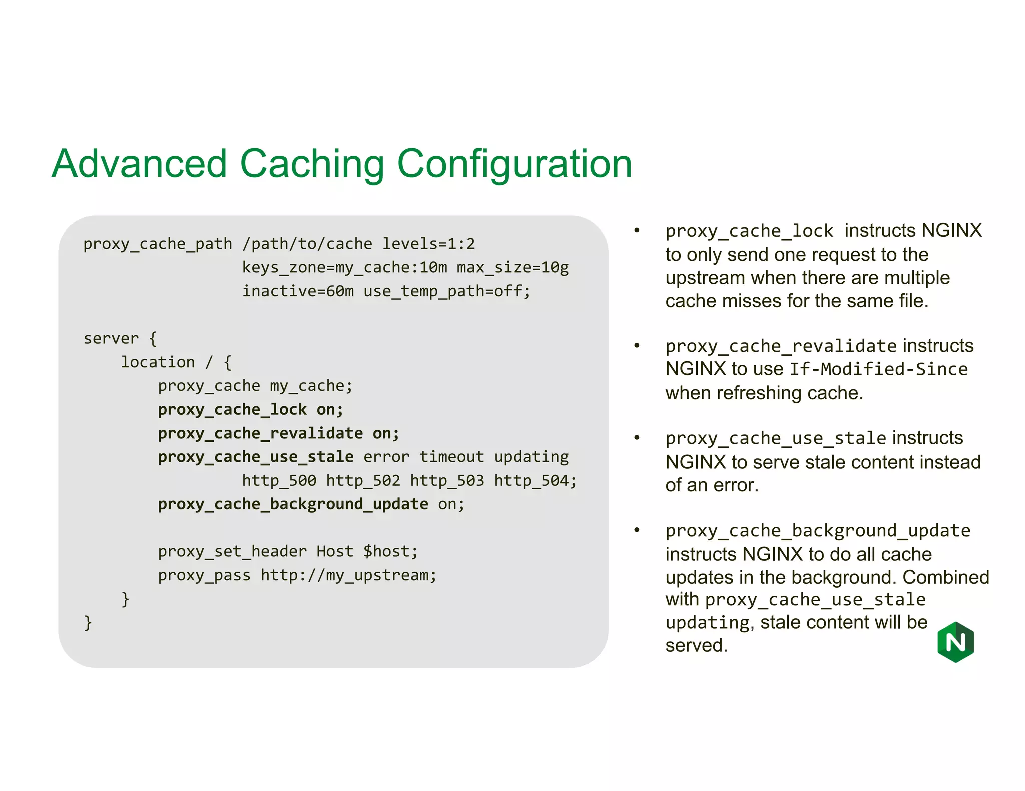 Advanced Caching Configuration proxy_cache_path /path/to/cache levels=1:2 keys_zone=my_cache:10m max_size=10g inactive=60m use_temp_path=off; server { location / { proxy_cache my_cache; proxy_cache_lock on; proxy_cache_revalidate on; proxy_cache_use_stale error timeout updating http_500 http_502 http_503 http_504; proxy_cache_background_update on; proxy_set_header Host $host; proxy_pass http://my_upstream; } } • proxy_cache_lock instructs NGINX to only send one request to the upstream when there are multiple cache misses for the same file. • proxy_cache_revalidate instructs NGINX to use If-Modified-Since when refreshing cache. • proxy_cache_use_stale instructs NGINX to serve stale content instead of an error. • proxy_cache_background_update instructs NGINX to do all cache updates in the background. Combined with proxy_cache_use_stale updating, stale content will be served. 