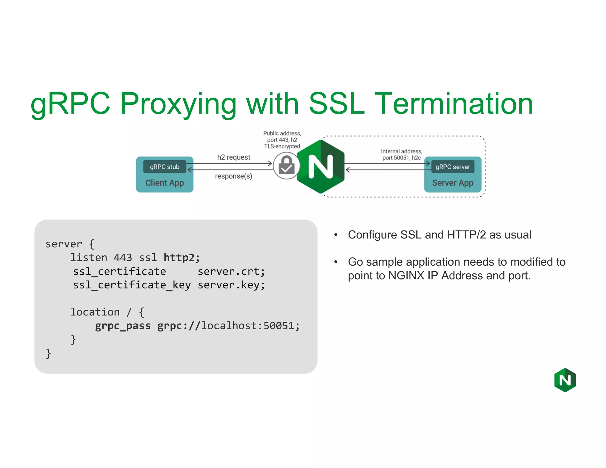 gRPC Proxying with SSL Termination server { listen 443 ssl http2; ssl_certificate server.crt; ssl_certificate_key server.key; location / { grpc_pass grpc://localhost:50051; } } • Configure SSL and HTTP/2 as usual • Go sample application needs to modified to point to NGINX IP Address and port. 