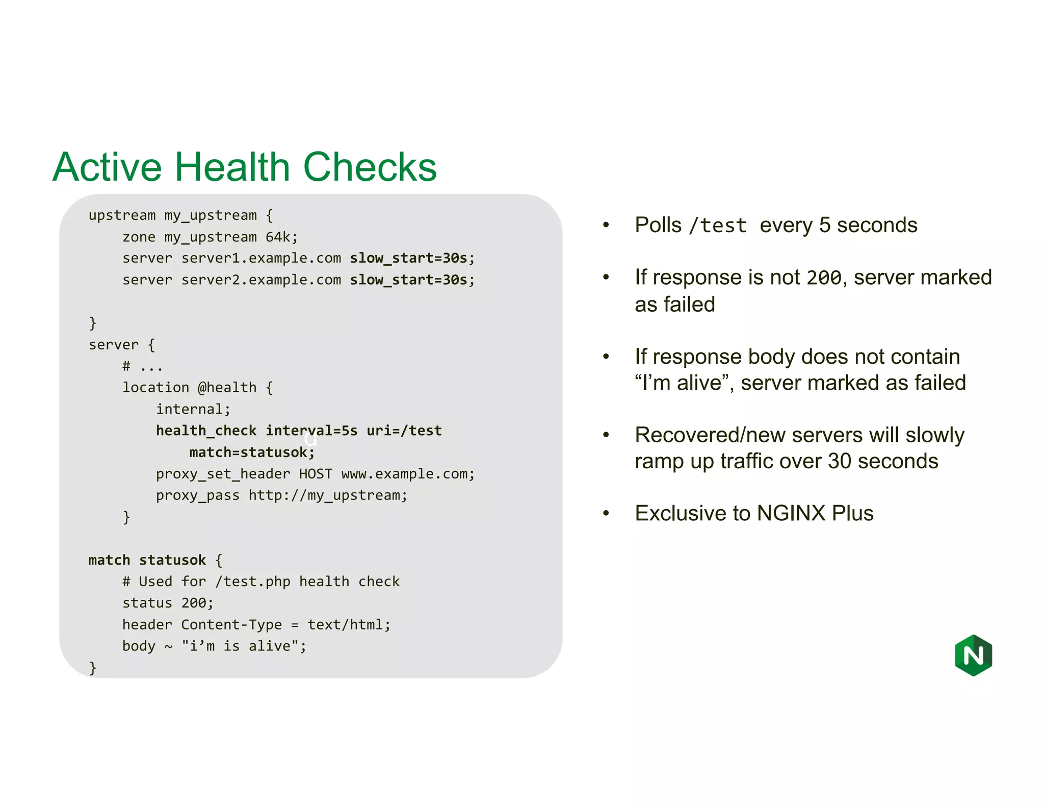 d Active Health Checks upstream my_upstream { zone my_upstream 64k; server server1.example.com slow_start=30s; server server2.example.com slow_start=30s; } server { # ... location @health { internal; health_check interval=5s uri=/test match=statusok; proxy_set_header HOST www.example.com; proxy_pass http://my_upstream; } match statusok { # Used for /test.php health check status 200; header Content-Type = text/html; body ~ "i’m is alive"; } • Polls /test every 5 seconds • If response is not 200, server marked as failed • If response body does not contain “I’m alive”, server marked as failed • Recovered/new servers will slowly ramp up traffic over 30 seconds • Exclusive to NGINX Plus 