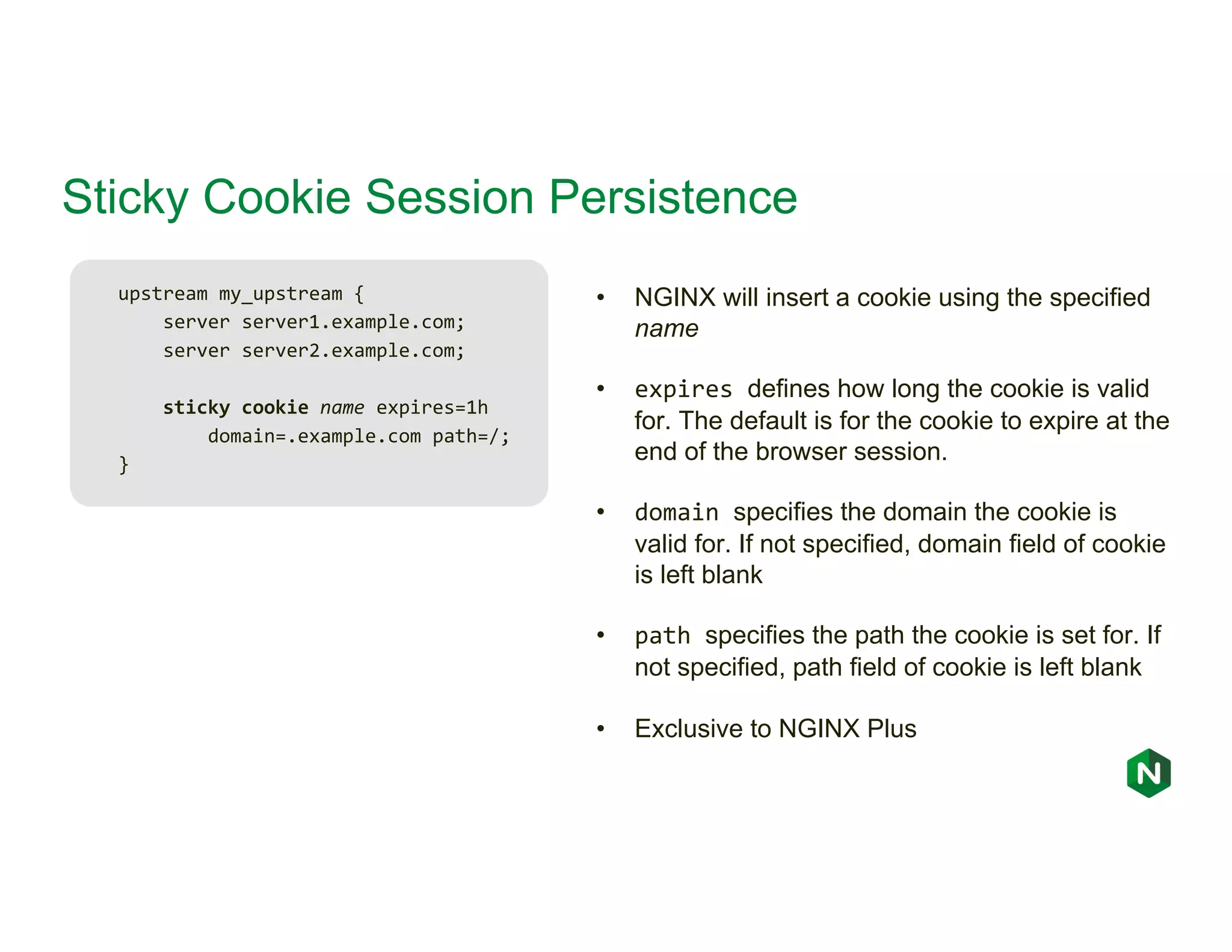 Sticky Cookie Session Persistence upstream my_upstream { server server1.example.com; server server2.example.com; sticky cookie name expires=1h domain=.example.com path=/; } • NGINX will insert a cookie using the specified name • expires defines how long the cookie is valid for. The default is for the cookie to expire at the end of the browser session. • domain specifies the domain the cookie is valid for. If not specified, domain field of cookie is left blank • path specifies the path the cookie is set for. If not specified, path field of cookie is left blank • Exclusive to NGINX Plus 
