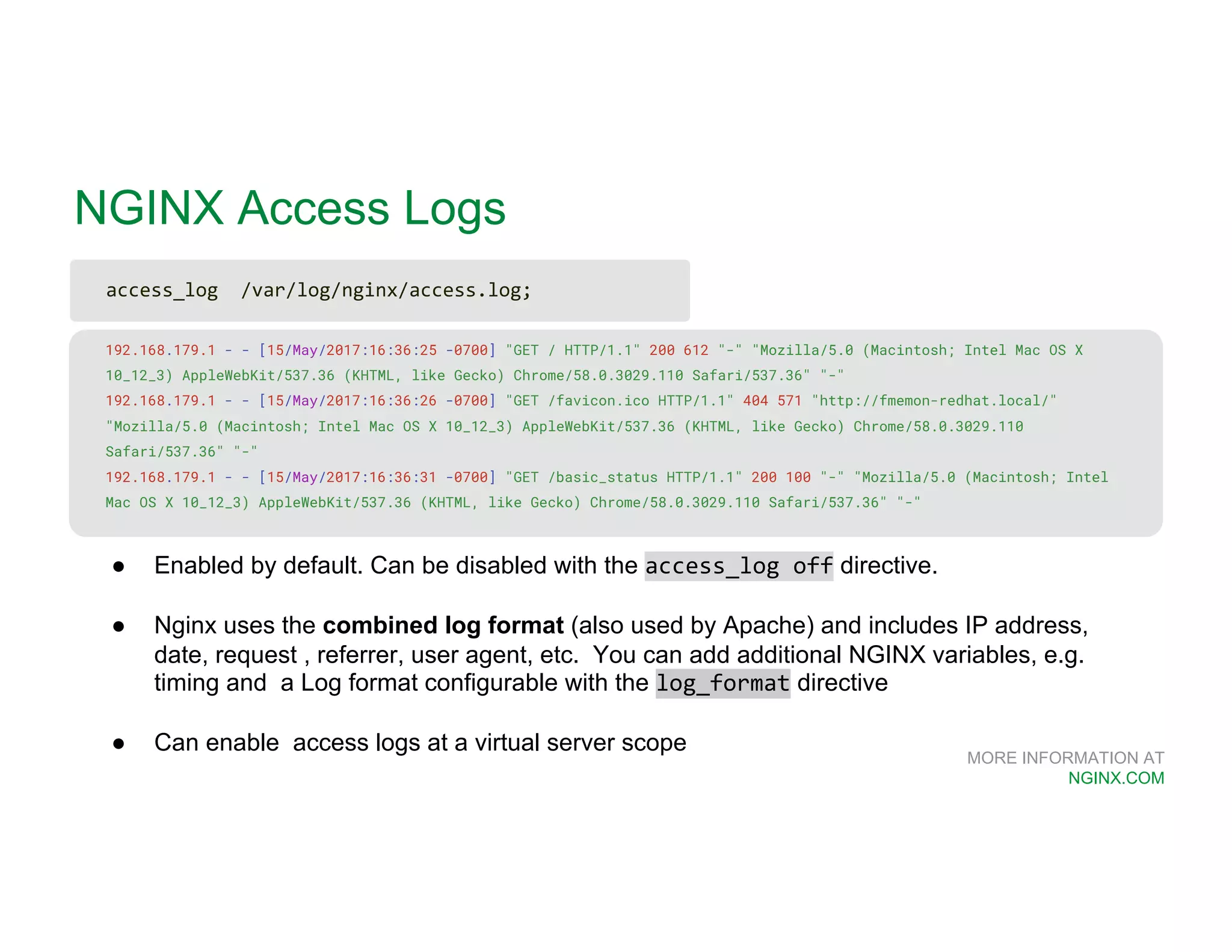 MORE INFORMATION AT NGINX.COM NGINX Access Logs 192.168.179.1 - - [15/May/2017:16:36:25 -0700] "GET / HTTP/1.1" 200 612 "-" "Mozilla/5.0 (Macintosh; Intel Mac OS X 10_12_3) AppleWebKit/537.36 (KHTML, like Gecko) Chrome/58.0.3029.110 Safari/537.36" "-" 192.168.179.1 - - [15/May/2017:16:36:26 -0700] "GET /favicon.ico HTTP/1.1" 404 571 "http://fmemon-redhat.local/" "Mozilla/5.0 (Macintosh; Intel Mac OS X 10_12_3) AppleWebKit/537.36 (KHTML, like Gecko) Chrome/58.0.3029.110 Safari/537.36" "-" 192.168.179.1 - - [15/May/2017:16:36:31 -0700] "GET /basic_status HTTP/1.1" 200 100 "-" "Mozilla/5.0 (Macintosh; Intel Mac OS X 10_12_3) AppleWebKit/537.36 (KHTML, like Gecko) Chrome/58.0.3029.110 Safari/537.36" "-" ● Enabled by default. Can be disabled with the access_log off directive. ● Nginx uses the combined log format (also used by Apache) and includes IP address, date, request , referrer, user agent, etc. You can add additional NGINX variables, e.g. timing and a Log format configurable with the log_format directive ● Can enable access logs at a virtual server scope access_log /var/log/nginx/access.log; 
