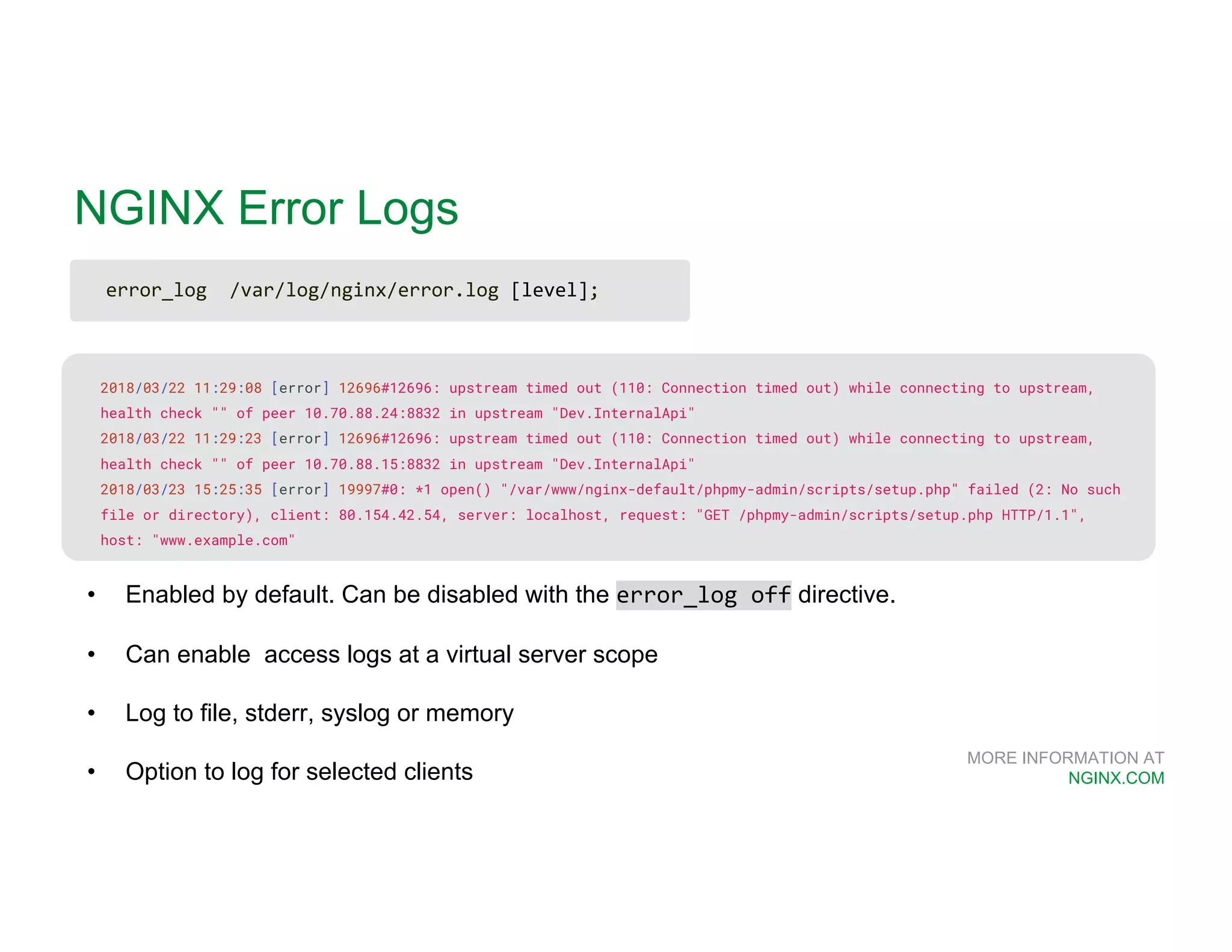 MORE INFORMATION AT NGINX.COM NGINX Error Logs 2018/03/22 11:29:08 [error] 12696#12696: upstream timed out (110: Connection timed out) while connecting to upstream, health check "" of peer 10.70.88.24:8832 in upstream "Dev.InternalApi" 2018/03/22 11:29:23 [error] 12696#12696: upstream timed out (110: Connection timed out) while connecting to upstream, health check "" of peer 10.70.88.15:8832 in upstream "Dev.InternalApi" 2018/03/23 15:25:35 [error] 19997#0: *1 open() "/var/www/nginx-default/phpmy-admin/scripts/setup.php" failed (2: No such file or directory), client: 80.154.42.54, server: localhost, request: "GET /phpmy-admin/scripts/setup.php HTTP/1.1", host: "www.example.com" • Enabled by default. Can be disabled with the error_log off directive. • Can enable access logs at a virtual server scope • Log to file, stderr, syslog or memory • Option to log for selected clients error_log /var/log/nginx/error.log [level]; 