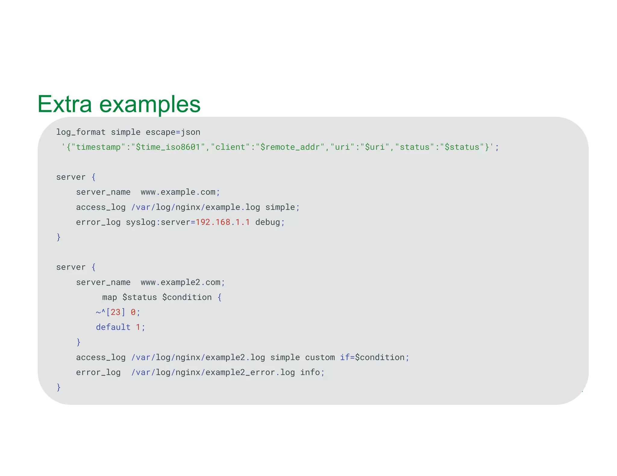 MORE INFORMATION AT NGINX.COM Extra examples log_format simple escape=json '{"timestamp":"$time_iso8601","client":"$remote_addr","uri":"$uri","status":"$status"}'; server { server_name www.example.com; access_log /var/log/nginx/example.log simple; error_log syslog:server=192.168.1.1 debug; } server { server_name www.example2.com; map $status $condition { ~^[23] 0; default 1; } access_log /var/log/nginx/example2.log simple custom if=$condition; error_log /var/log/nginx/example2_error.log info; } 