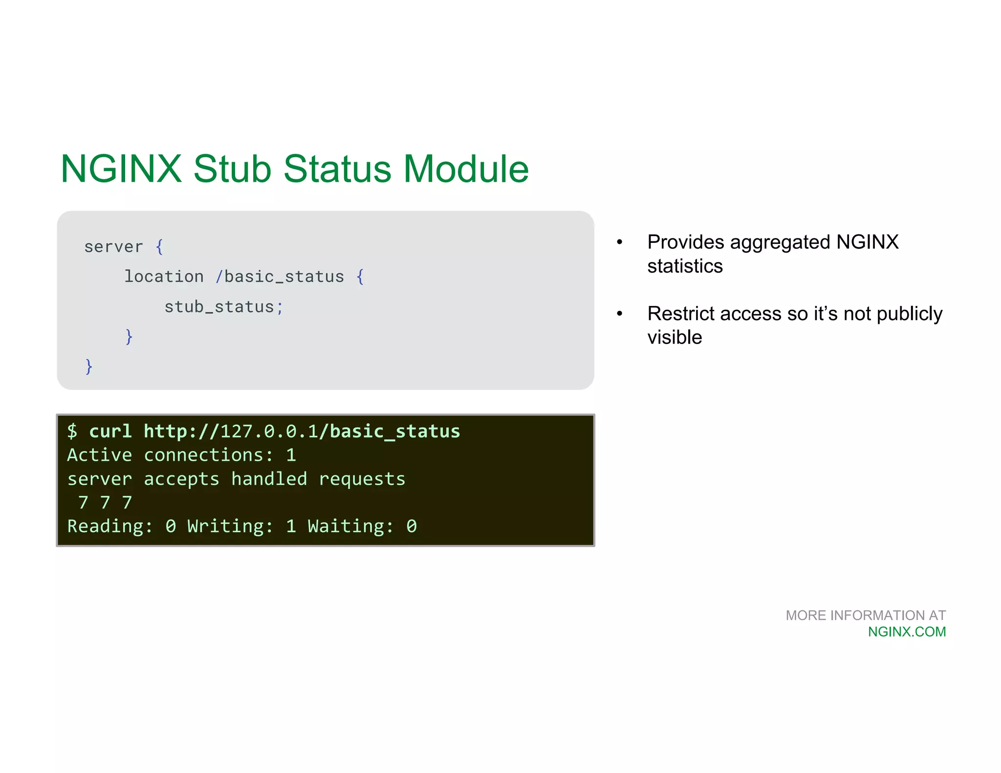 MORE INFORMATION AT NGINX.COM NGINX Stub Status Module server { location /basic_status { stub_status; } } • Provides aggregated NGINX statistics • Restrict access so it’s not publicly visible $ curl http://127.0.0.1/basic_status Active connections: 1 server accepts handled requests 7 7 7 Reading: 0 Writing: 1 Waiting: 0 