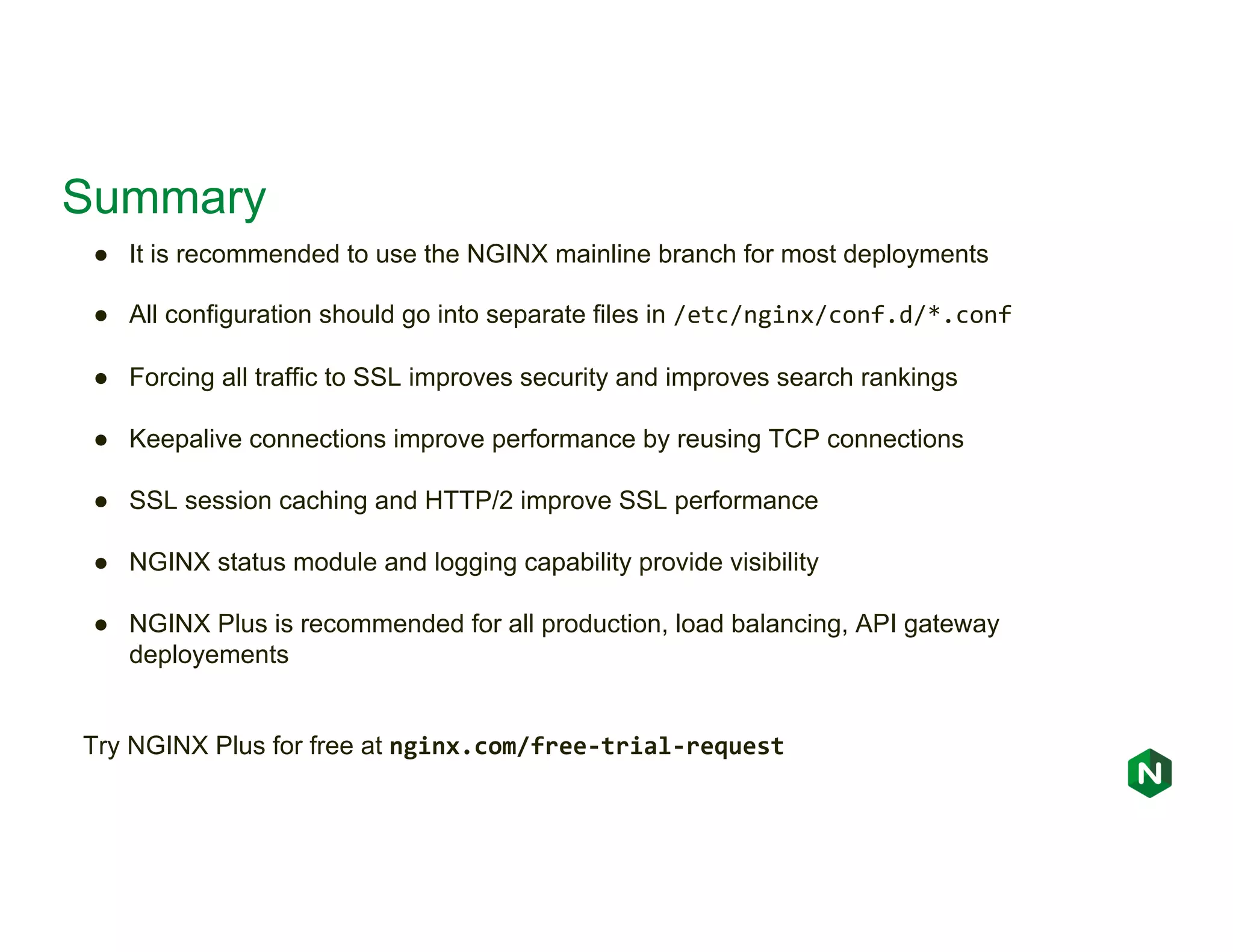 Summary ● It is recommended to use the NGINX mainline branch for most deployments ● All configuration should go into separate files in /etc/nginx/conf.d/*.conf ● Forcing all traffic to SSL improves security and improves search rankings ● Keepalive connections improve performance by reusing TCP connections ● SSL session caching and HTTP/2 improve SSL performance ● NGINX status module and logging capability provide visibility ● NGINX Plus is recommended for all production, load balancing, API gateway deployements Try NGINX Plus for free at nginx.com/free-trial-request 