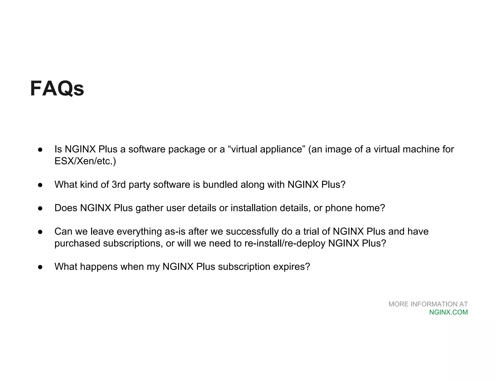 MORE INFORMATION AT NGINX.COM FAQs ● Is NGINX Plus a software package or a “virtual appliance” (an image of a virtual machine for ESX/Xen/etc.) ● What kind of 3rd party software is bundled along with NGINX Plus? ● Does NGINX Plus gather user details or installation details, or phone home? ● Can we leave everything as-is after we successfully do a trial of NGINX Plus and have purchased subscriptions, or will we need to re-install/re-deploy NGINX Plus? ● What happens when my NGINX Plus subscription expires? 