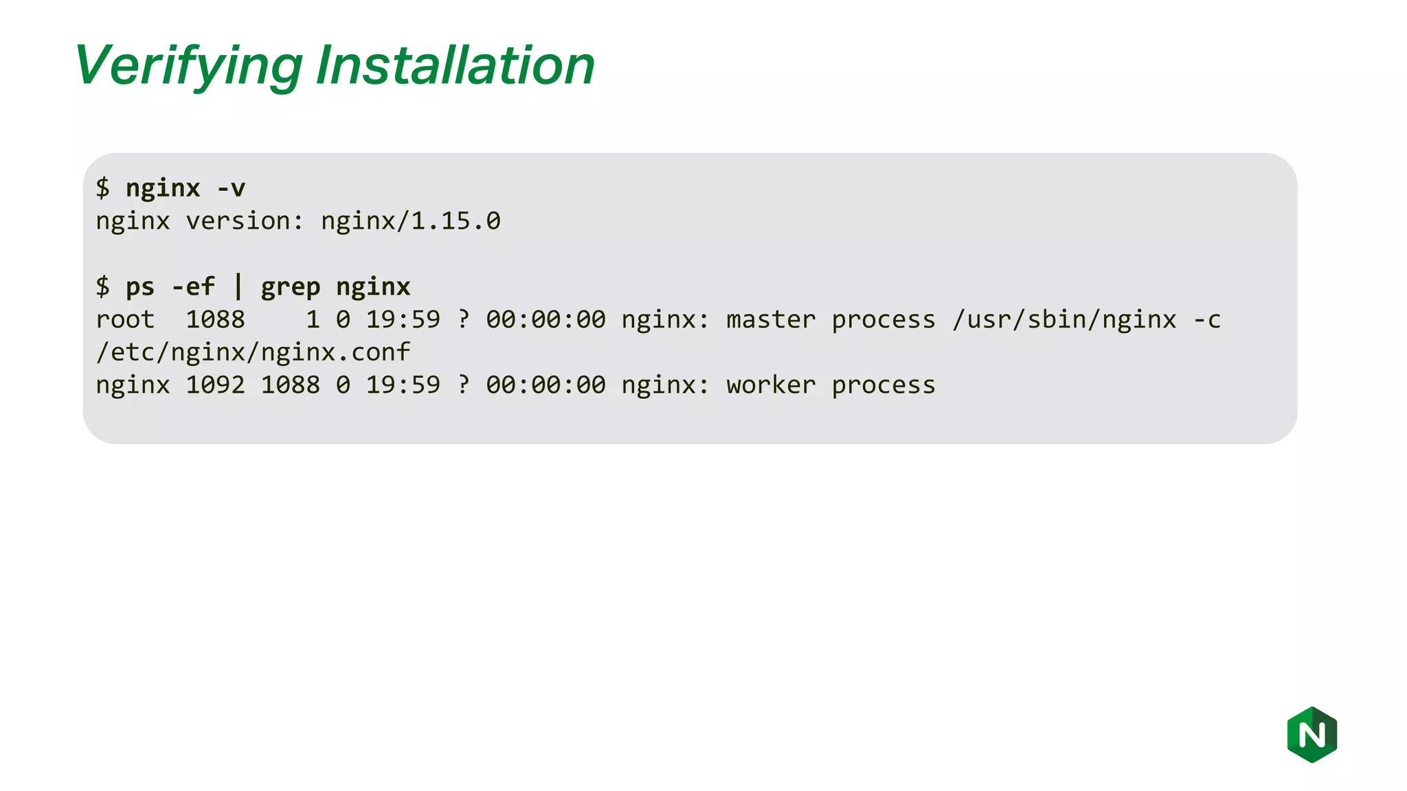 Verifying Installation
$ nginx -v
nginx version: nginx/1.15.0
$ ps -ef | grep nginx
root 1088 1 0 19:59 ? 00:00:00 nginx: master process /usr/sbin/nginx -c
/etc/nginx/nginx.conf
nginx 1092 1088 0 19:59 ? 00:00:00 nginx: worker process
 