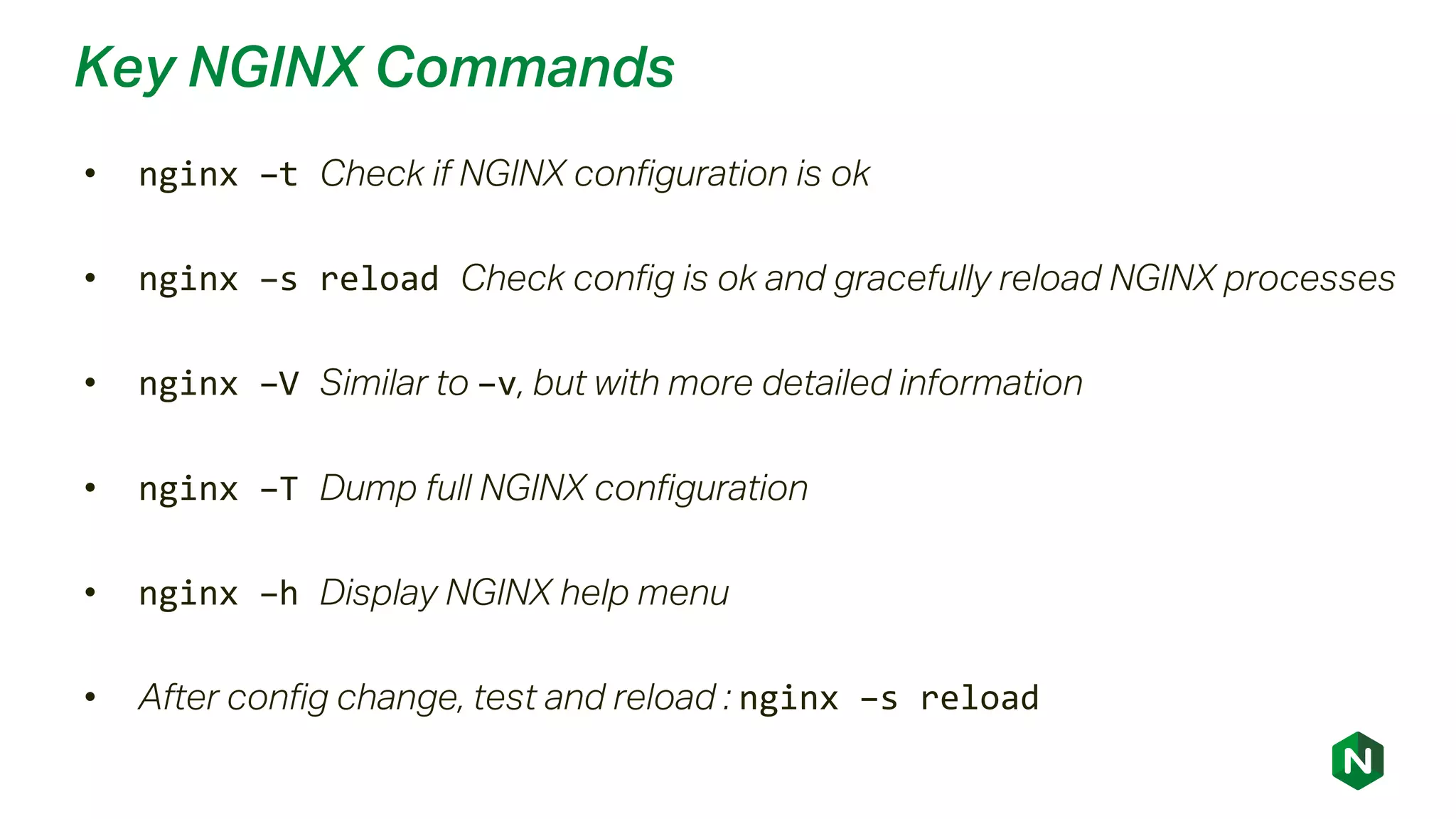 Key NGINX Commands
• nginx –t Check if NGINX configuration is ok
• nginx –s reload Check config is ok and gracefully reload NGINX processes
• nginx –V Similar to –v, but with more detailed information
• nginx –T Dump full NGINX configuration
• nginx –h Display NGINX help menu
• After config change, test and reload : nginx –s reload
 
