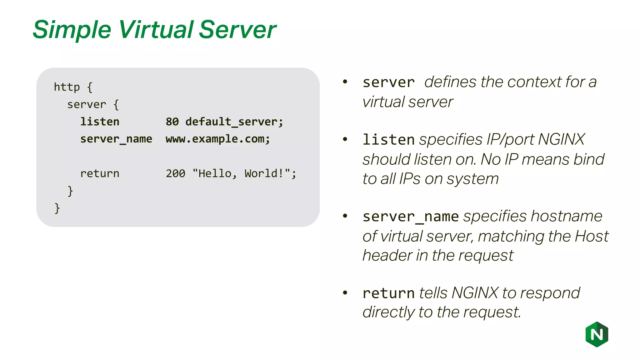 Simple Virtual Server
http {
server {
listen 80 default_server;
server_name www.example.com;
return 200 "Hello, World!";
}
}
• server defines the context for a
virtual server
• listen specifies IP/port NGINX
should listen on. No IP means bind
to all IPs on system
• server_name specifies hostname
of virtual server, matching the Host
header in the request
• return tells NGINX to respond
directly to the request.
 