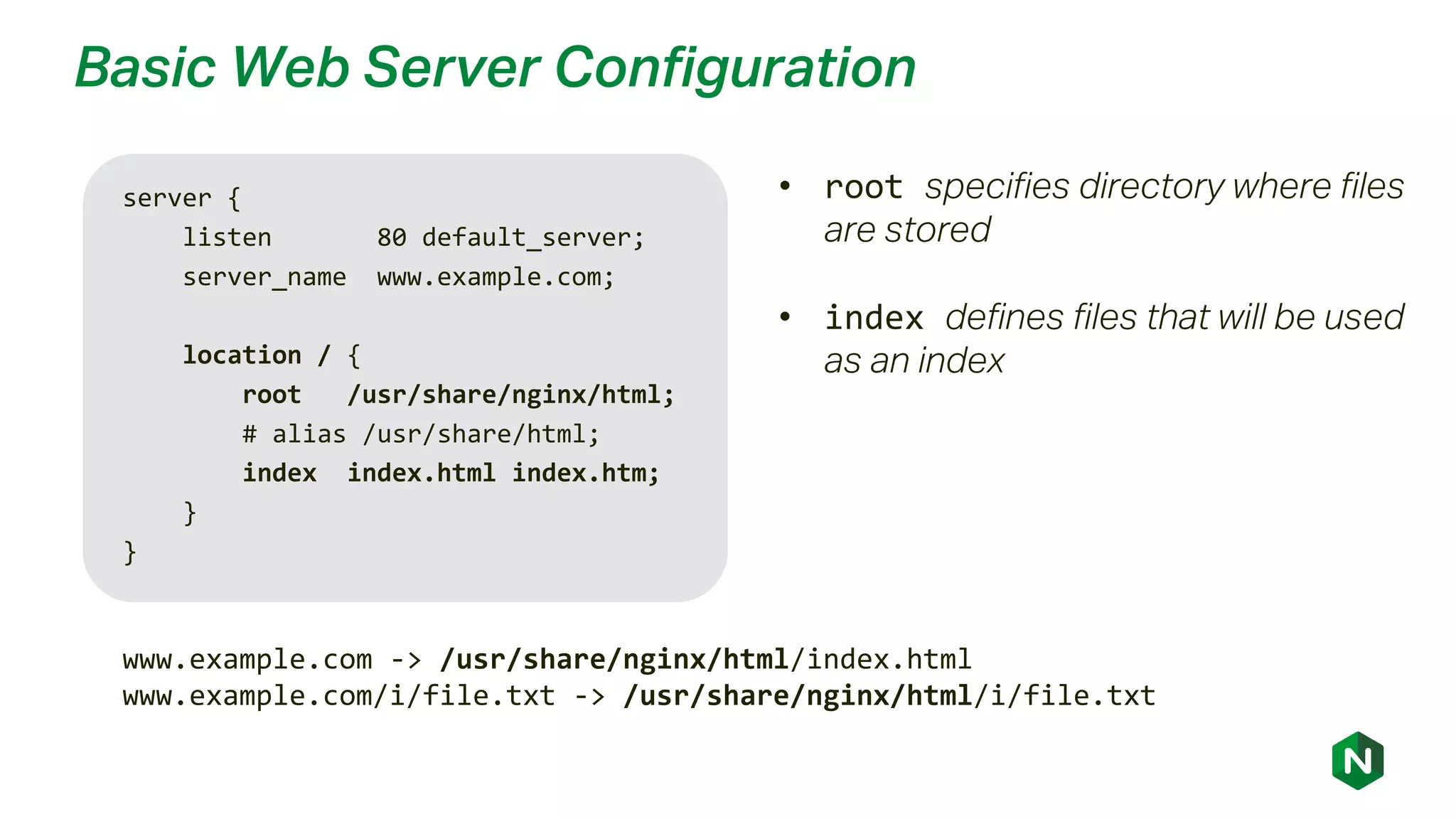 Basic Web Server Configuration
server {
listen 80 default_server;
server_name www.example.com;
location / {
root /usr/share/nginx/html;
# alias /usr/share/html;
index index.html index.htm;
}
}
www.example.com -> /usr/share/nginx/html/index.html
www.example.com/i/file.txt -> /usr/share/nginx/html/i/file.txt
• root specifies directory where files
are stored
• index defines files that will be used
as an index
 