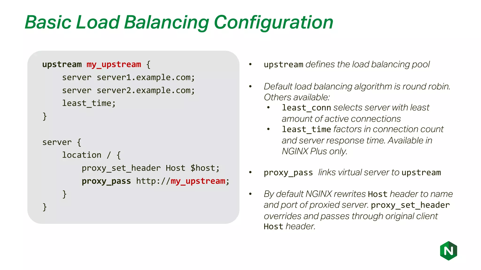 Basic Load Balancing Configuration
upstream my_upstream {
server server1.example.com;
server server2.example.com;
least_time;
}
server {
location / {
proxy_set_header Host $host;
proxy_pass http://my_upstream;
}
}
• upstream defines the load balancing pool
• Default load balancing algorithm is round robin.
Others available:
• least_conn selects server with least
amount of active connections
• least_time factors in connection count
and server response time. Available in
NGINX Plus only.
• proxy_pass links virtual server to upstream
• By default NGINX rewrites Host header to name
and port of proxied server. proxy_set_header
overrides and passes through original client
Host header.
 