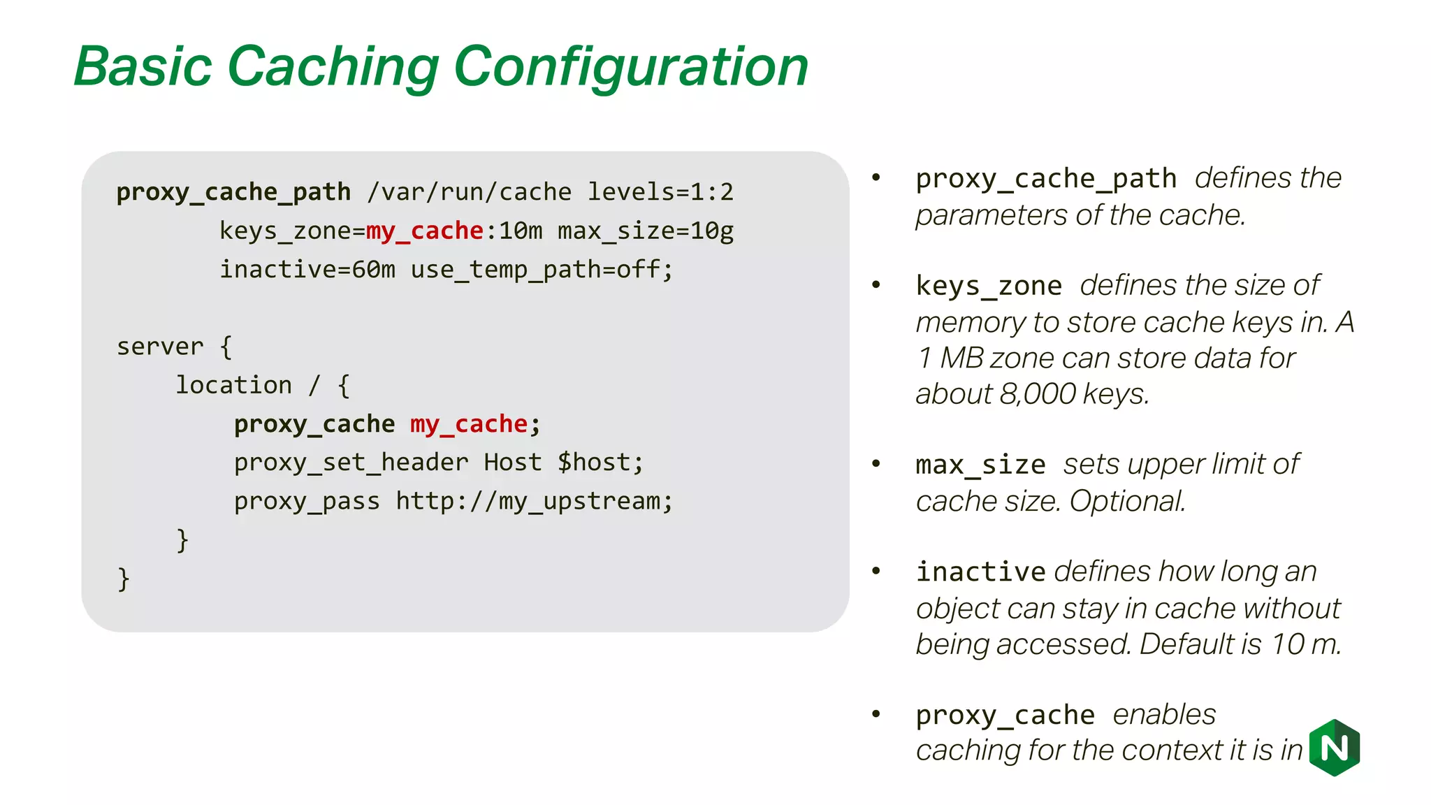 Basic Caching Configuration
proxy_cache_path /var/run/cache levels=1:2
keys_zone=my_cache:10m max_size=10g
inactive=60m use_temp_path=off;
server {
location / {
proxy_cache my_cache;
proxy_set_header Host $host;
proxy_pass http://my_upstream;
}
}
• proxy_cache_path defines the
parameters of the cache.
• keys_zone defines the size of
memory to store cache keys in. A
1 MB zone can store data for
about 8,000 keys.
• max_size sets upper limit of
cache size. Optional.
• inactive defines how long an
object can stay in cache without
being accessed. Default is 10 m.
• proxy_cache enables
caching for the context it is in
 