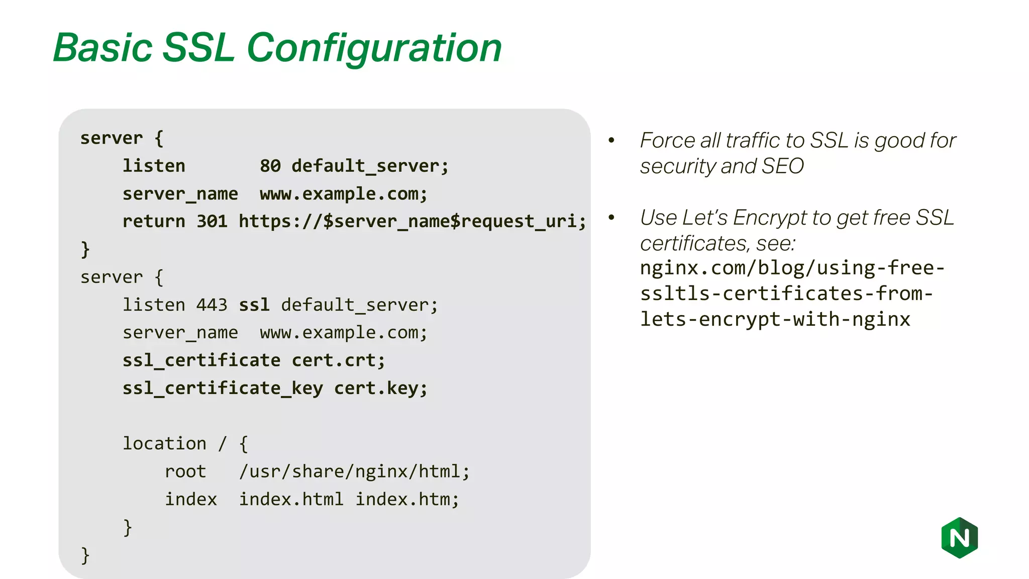 Basic SSL Configuration
server {
listen 80 default_server;
server_name www.example.com;
return 301 https://$server_name$request_uri;
}
server {
listen 443 ssl default_server;
server_name www.example.com;
ssl_certificate cert.crt;
ssl_certificate_key cert.key;
location / {
root /usr/share/nginx/html;
index index.html index.htm;
}
}
• Force all traffic to SSL is good for
security and SEO
• Use Let’s Encrypt to get free SSL
certificates, see:
nginx.com/blog/using-free-
ssltls-certificates-from-
lets-encrypt-with-nginx
 