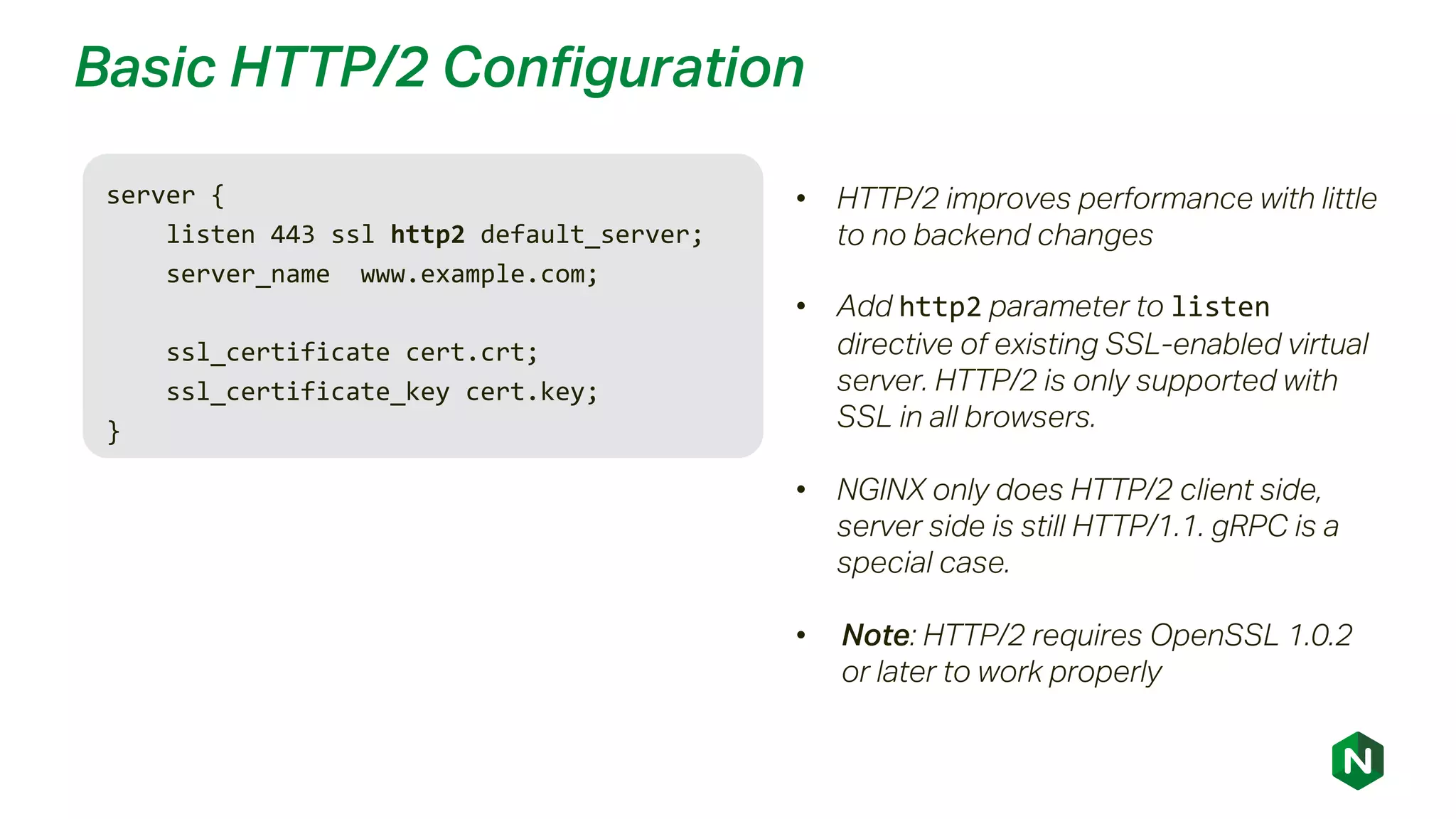 Basic HTTP/2 Configuration
server {
listen 443 ssl http2 default_server;
server_name www.example.com;
ssl_certificate cert.crt;
ssl_certificate_key cert.key;
}
• HTTP/2 improves performance with little
to no backend changes
• Add http2 parameter to listen
directive of existing SSL-enabled virtual
server. HTTP/2 is only supported with
SSL in all browsers.
• NGINX only does HTTP/2 client side,
server side is still HTTP/1.1. gRPC is a
special case.
• Note: HTTP/2 requires OpenSSL 1.0.2
or later to work properly
 