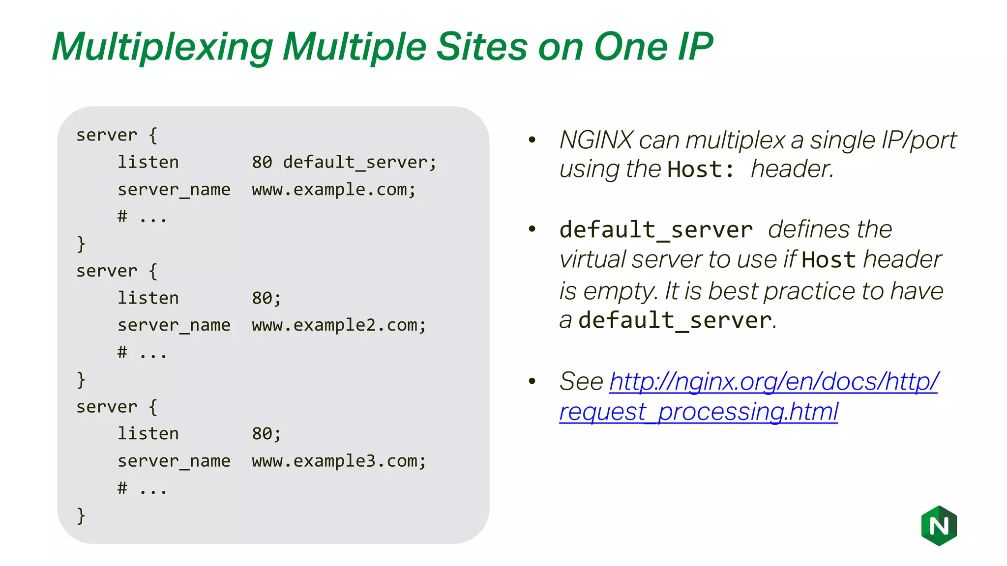 Multiplexing Multiple Sites on One IP
server {
listen 80 default_server;
server_name www.example.com;
# ...
}
server {
listen 80;
server_name www.example2.com;
# ...
}
server {
listen 80;
server_name www.example3.com;
# ...
}
• NGINX can multiplex a single IP/port
using the Host: header.
• default_server defines the
virtual server to use if Host header
is empty. It is best practice to have
a default_server.
• See http://nginx.org/en/docs/http/
request_processing.html
 