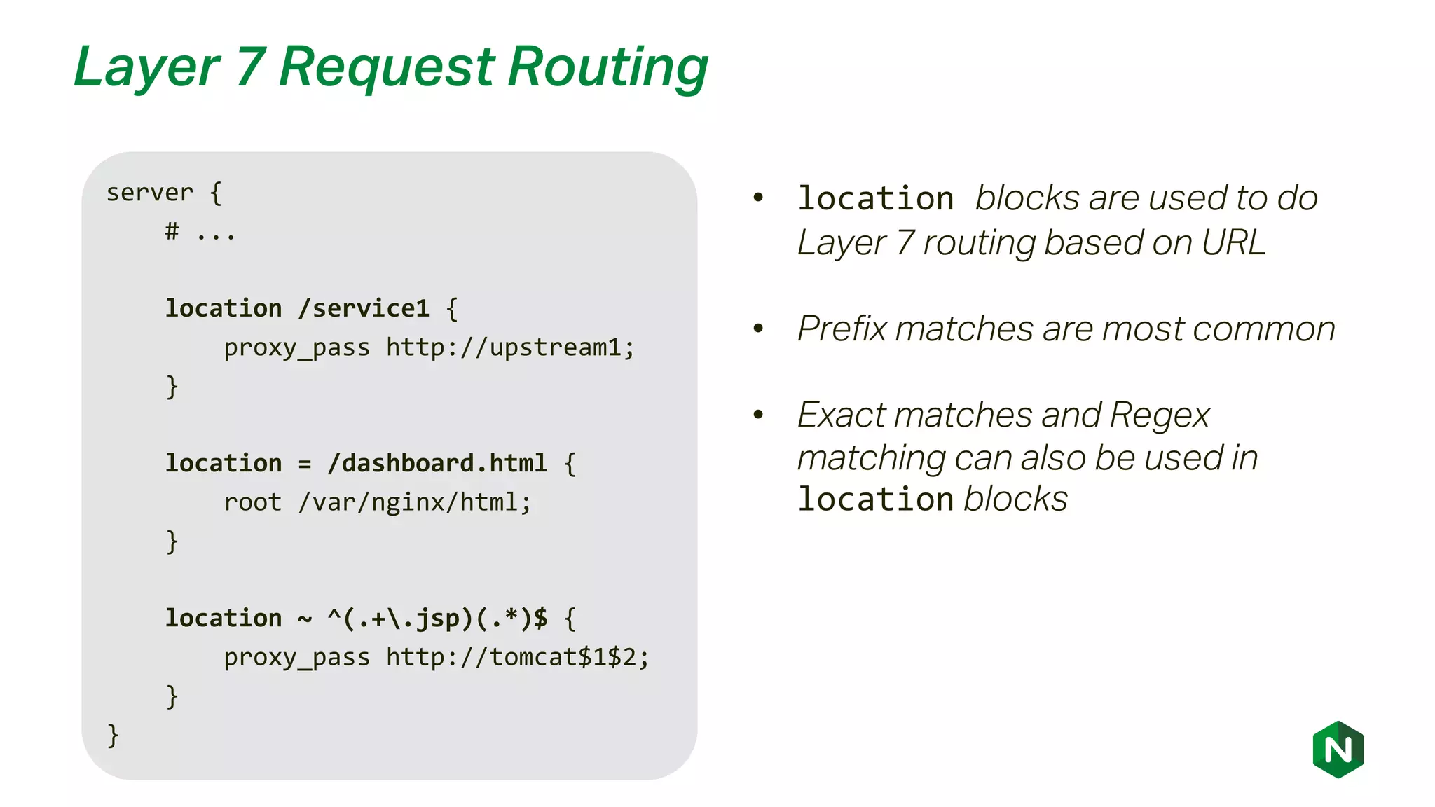 Layer 7 Request Routing
server {
# ...
location /service1 {
proxy_pass http://upstream1;
}
location = /dashboard.html {
root /var/nginx/html;
}
location ~ ^(.+.jsp)(.*)$ {
proxy_pass http://tomcat$1$2;
}
}
• location blocks are used to do
Layer 7 routing based on URL
• Prefix matches are most common
• Exact matches and Regex
matching can also be used in
location blocks
 