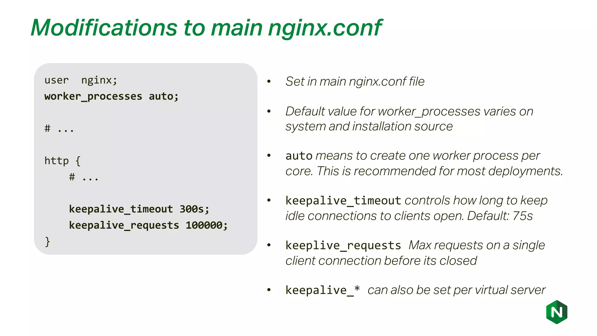 Modifications to main nginx.conf
user nginx;
worker_processes auto;
# ...
http {
# ...
keepalive_timeout 300s;
keepalive_requests 100000;
}
• Set in main nginx.conf file
• Default value for worker_processes varies on
system and installation source
• auto means to create one worker process per
core. This is recommended for most deployments.
• keepalive_timeout controls how long to keep
idle connections to clients open. Default: 75s
• keeplive_requests Max requests on a single
client connection before its closed
• keepalive_* can also be set per virtual server
 