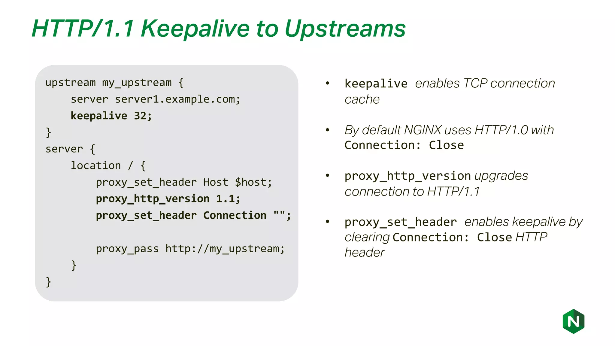 HTTP/1.1 Keepalive to Upstreams
upstream my_upstream {
server server1.example.com;
keepalive 32;
}
server {
location / {
proxy_set_header Host $host;
proxy_http_version 1.1;
proxy_set_header Connection "";
proxy_pass http://my_upstream;
}
}
• keepalive enables TCP connection
cache
• By default NGINX uses HTTP/1.0 with
Connection: Close
• proxy_http_version upgrades
connection to HTTP/1.1
• proxy_set_header enables keepalive by
clearing Connection: Close HTTP
header
 
