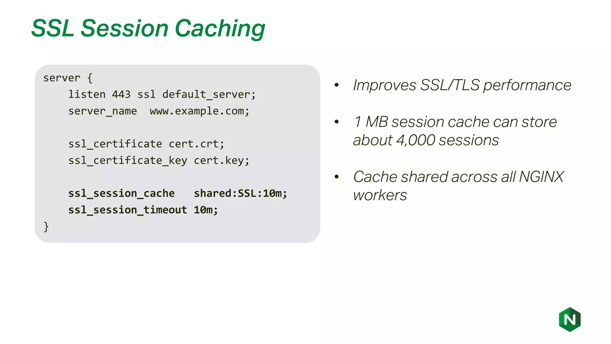 SSL Session Caching
server {
listen 443 ssl default_server;
server_name www.example.com;
ssl_certificate cert.crt;
ssl_certificate_key cert.key;
ssl_session_cache shared:SSL:10m;
ssl_session_timeout 10m;
}
• Improves SSL/TLS performance
• 1 MB session cache can store
about 4,000 sessions
• Cache shared across all NGINX
workers
 