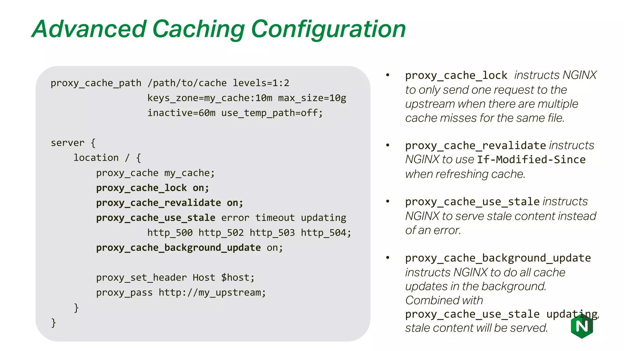 Advanced Caching Configuration
proxy_cache_path /path/to/cache levels=1:2
keys_zone=my_cache:10m max_size=10g
inactive=60m use_temp_path=off;
server {
location / {
proxy_cache my_cache;
proxy_cache_lock on;
proxy_cache_revalidate on;
proxy_cache_use_stale error timeout updating
http_500 http_502 http_503 http_504;
proxy_cache_background_update on;
proxy_set_header Host $host;
proxy_pass http://my_upstream;
}
}
• proxy_cache_lock instructs NGINX
to only send one request to the
upstream when there are multiple
cache misses for the same file.
• proxy_cache_revalidate instructs
NGINX to use If-Modified-Since
when refreshing cache.
• proxy_cache_use_stale instructs
NGINX to serve stale content instead
of an error.
• proxy_cache_background_update
instructs NGINX to do all cache
updates in the background.
Combined with
proxy_cache_use_stale updating,
stale content will be served.
 