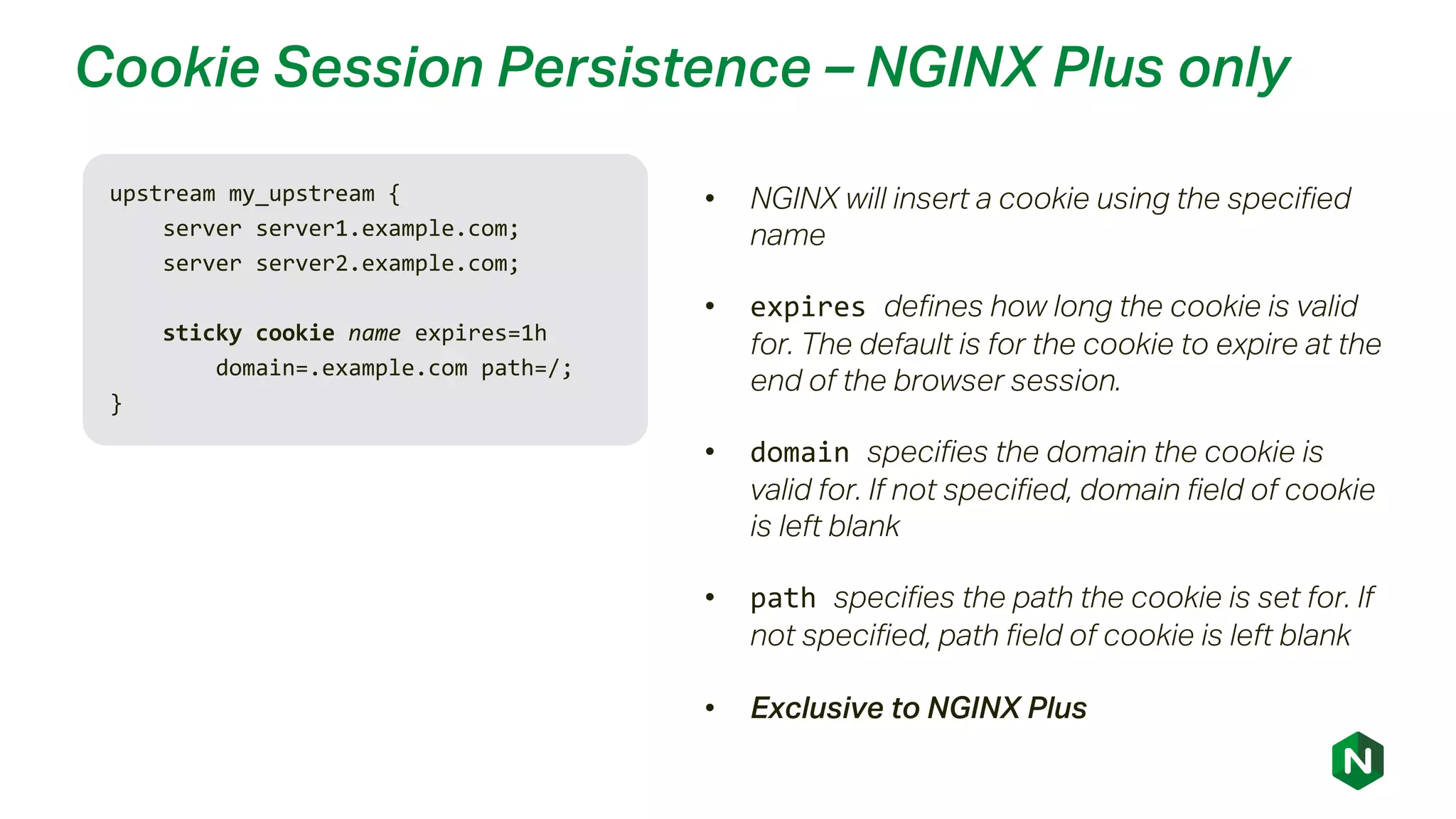 Cookie Session Persistence – NGINX Plus only
upstream my_upstream {
server server1.example.com;
server server2.example.com;
sticky cookie name expires=1h
domain=.example.com path=/;
}
• NGINX will insert a cookie using the specified
name
• expires defines how long the cookie is valid
for. The default is for the cookie to expire at the
end of the browser session.
• domain specifies the domain the cookie is
valid for. If not specified, domain field of cookie
is left blank
• path specifies the path the cookie is set for. If
not specified, path field of cookie is left blank
• Exclusive to NGINX Plus
 