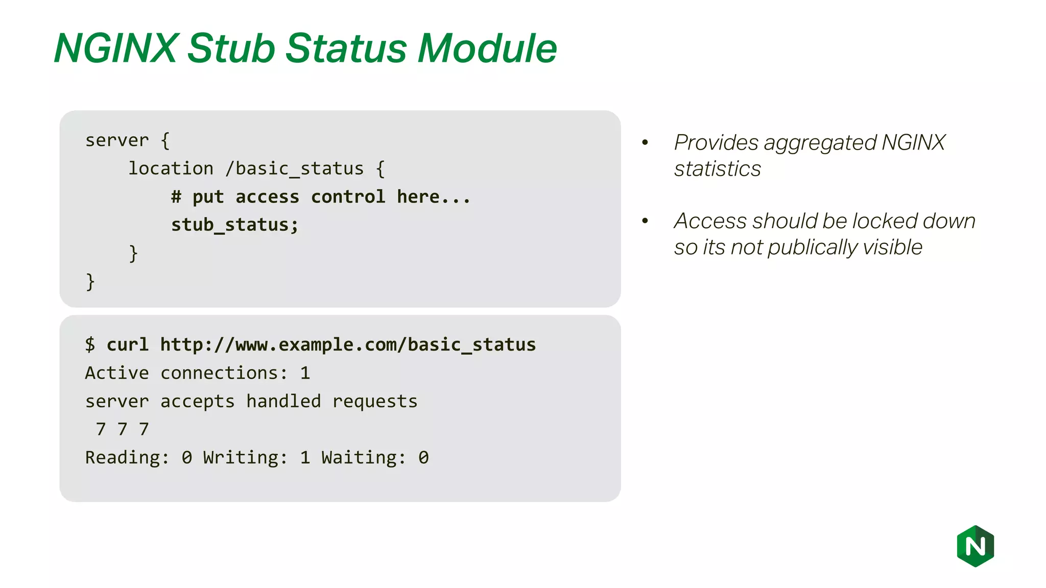 NGINX Stub Status Module
server {
location /basic_status {
# put access control here...
stub_status;
}
}
• Provides aggregated NGINX
statistics
• Access should be locked down
so its not publically visible
$ curl http://www.example.com/basic_status
Active connections: 1
server accepts handled requests
7 7 7
Reading: 0 Writing: 1 Waiting: 0
 