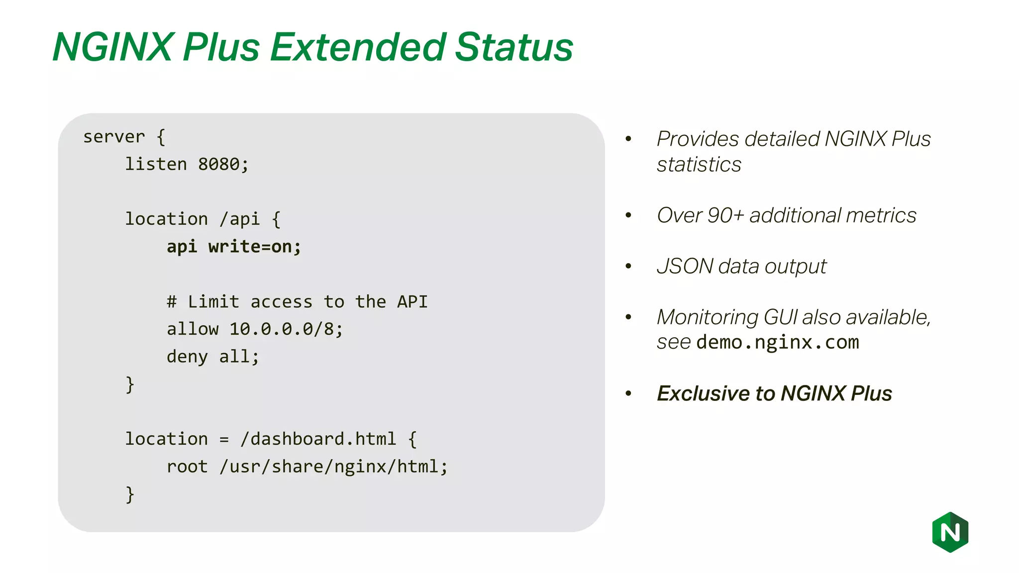 NGINX Plus Extended Status
• Provides detailed NGINX Plus
statistics
• Over 90+ additional metrics
• JSON data output
• Monitoring GUI also available,
see demo.nginx.com
• Exclusive to NGINX Plus
server {
listen 8080;
location /api {
api write=on;
# Limit access to the API
allow 10.0.0.0/8;
deny all;
}
location = /dashboard.html {
root /usr/share/nginx/html;
}
 